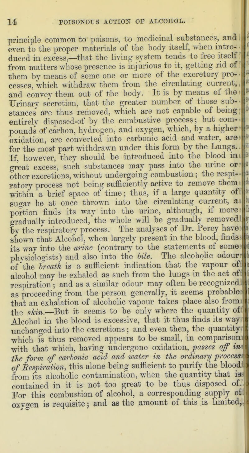 principle common to' poisons, to medicinal substances, and even to the proper materials of the body itself, when intro- duced in excess,—that the liviug system tends to free itself from matters whose presence is injurious to it, getting rid of \ ' them by means of some one or more of the excretory pro- ' • cesses, which withdraw them from the circulating current, and convey them out of the body. It is by means of the Urinary secretion, that the greater number of those sub- | stances are thus removed, which are not capable of being: entirely disposed-of by the combustive process; but com- • pounds of carbon, hydrogen, and oxygen, which, by a higher' ^' oxidation, are converted into carbonic acid and water, are' J for the most part withdrawn under this form by the Lungs.. If, however, they should be introduced into the blood im k great excess, such substances may pass into the urine or- «r other excretions, without tmdergoing combustion; the respi-- « ratory process not being sufficiently active to remove them di within a brief space of time; thus, if a large quantity of i sugar be at once thrown into the circulating current, ai fii portion finds its way into the urine, although, if more li gradually introduced, the whole will be gradually removed s: by the respiratory process. The analyses of Dr. Percy have 5 sho\vn that Alcohol, when largely present in the blood, finds :j its way into the urine (contrary to the statements of some - m physiologists) and also into the hile. The alcoholic odourr i of the breath is a sufficient indication that the vapour of j alcohol may be exhaled as such from the lungs in the act of ; respiration; and as a similar odour may often be recognized: as proceeding from the person generally, it seenie probable that an exhalation of alcoholic vapour takes place also from i the skin.—But it seems to be only where the quantity of Alcohol in the blood is excessive, that it thus finds its way i unchanged into the excretions; and even then, the quantity which is thus removed appears to be small, in comparison I with that which, having undergone oxidation, passes off in the form of carbonic acid and water in the ordinary process \ of Respiration, this alone being sufficient to pui'ify the blood' from its alcoholic contamination, when the quantity that i3;> contained in it is not too great to be thus disposed of.. Por this combustion of alcohol, a corresponding supply oxygen is requisite; and as the amount of this is limited^