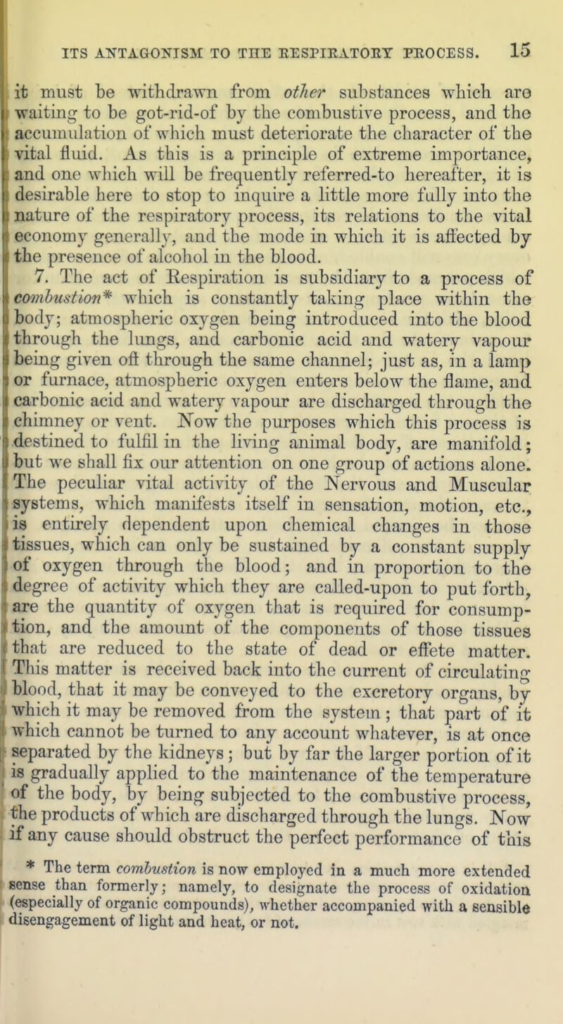 it must be withdrawn from otlier substances which are waiting to be got-rid-of by the conibustive process, and the accumulation of which must deteriorate the character of the vital fluid. As this is a principle of extreme importance, and one which will be frequently referred-to hereafter, it is desirable here to stop to inquire a little more fully into the nature of the respiratory process, its relations to the vital economy generally, and the mode in which it is affected by the presence of alcohol in the blood. 7. The act of Eespiration is subsidiary to a process of combustion* which is constantly taking place within the body; atmospheric oxygen being introduced into the blood through the lungs, and carbonic acid and watery vapour being given ofl through the same channel; just as, in a lamp or furnace, atmospheric oxygen enters below the flame, and carbonic acid and watery vapour are discharged through the chimney or vent. Now the purposes which this process is destined to fulfil in the living animal body, are manifold; but we shall fix our attention on one group of actions alone. The peculiar vital activity of the Nervous and Muscular systems, which manifests itself in sensation, motion, etc., is entirely dependent upon chemical changes in those tissues, which can only be sustained by a constant supply of oxygen through the blood; and in proportion to the degree of activity which they are called-upon to put forth, are the quantity of oxygen that is required for consump- tion, and the amount of the components of those tissues that are reduced to the state of dead or effete matter. This matter is received back into the current of circulating blood, that it may be conveyed to the excretory organs, by ■vsrhich it may be removed from the system ; that part of it which cannot be turned to any account whatever, is at once separated by the kidneys ; but by far the larger portion of it is gradually applied to the maintenance of the temperature of the body, by being subjected to the combustive process, the products of which are discharged through the lungs. Now if any cause should obstruct the perfect performance of this * The term combustion is now employed in a much more extended sense than formerly; namely, to designate the process of oxidation (especially of organic compounds), whether accompanied with a sensible disengagement of light and heat, or not.