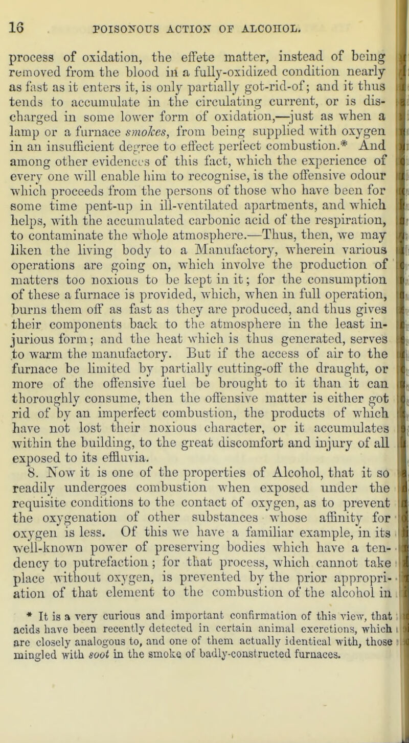 process of oxidation, the effete matter, instead of being removed from the blood in a fully-oxidized condition nearly as fist as it enters it, is only partially got-rid-of; and it tluis tends to accumulate in the circulating current, or is dis- charged in some lower form of oxidation,—'just as when a lamp or a furnace smokes, from being supplied with oxygen in an insufficient degree to effect perfect combustion.* And among other evidences of this fact, which the experience of every one will enable him to recognise, is the offensive odour which proceeds from the persons of those who have been for some time pent-up in ill-ventilated apartments, and which helps, with the accumulated carbonic acid of the respiration, to contaminate the whole atmosphere.—Thus, then, we may liken the living body to a jManufactory, wherein various operations are going on, which involve the production of' matters too noxious to be kept in it; for the consumption of these a furnace is provided, which, when in full operation, burns them off as fast as they are produced, and thus gives their components back to the atmosphere in the least in- jurious form; and the heat which is thus generated, serves to warm the manufactory. But if the access of air to the furnace be limited by partially cutting-off the draught, or more of the offensive fuel be brought to it than it can thoroughly consume, then the offensive matter is either got rid of by an imperfect combustion, the products of which have not lost their noxious character, or it accumulates within the building, to the great discomfort and injury of all exposed to its effluvia. 8. Now it is one of the properties of Alcohol, that it so readily imdergoes combustion Avhen exposed under the requisite conditions to the contact of oxygen, as to prevent the oxygenation of other substances whose affinity for oxygen is less. Of this we have a familiar example, in its well-known power of preserving bodies which have a ten- dency to putrefaction; for that process, which cannot take place without oxygen, is prevented by the prior appropri- ation of that element to the combustion of the alcohol in * It is a very curious and important confirmation of this view, that acids have been recently detected in certain animal excretions, which are closely analogous to, and one of them actually identical with, those mingled with soot in the smoke of badly-constructed furnaces.