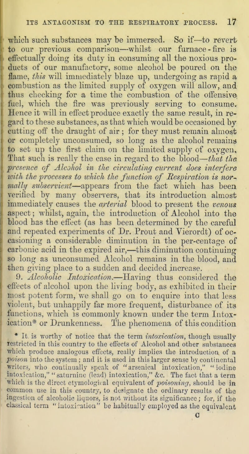 wWcli such substances may be imTnersed. So if—to revert to our previous comparisou—whilst our furnace-fire ia effectually doing its duty in consuming all the noxious pro- ducts of our manufactory, some alcohol be poured on the flame, this will immediately blaze up, undergoing as rapid a combustion as the limited supply of oxygen will allow, and thus checking for a time the combustion of the offensive fuel, which the fire was previously serving to consume. Hence it will in efi'ect produce exactly the same result, in re- gard to these substances, as that which would be occasioned by cutting off the draught of air ; for they must remain almost or completely unconsumed, so long as the alcohol remains to set up the first claim on the limited supply of oxygen. That such is reallv the case in re^iard to the blood—that the. presence of Alcohol in the circulating current does interfere with the processes to tchich the function of Hespiration is nor^ mally subservient—appears from the fact which has been, verified by many observers, that its introduction almost immediately causes the arterial blood to present the venous aspect; whilst, again, the introduction of Alcohol into the blood has the effect (as has been determined by the careful and repeated experiments of Dr. Prout and Vierordt) of oc- casioning a considerable diminution in the per-centage of carbonic acid in the expired air,—this diminution continuing so long as unconsumed Alcohol remains in the blood, and then giving place to a sudden and decided increase. 9. Alcoholic Intoxication.—Having thus considered the effects of alcohol upon the living body, as exhibited in their most potent form, we shall go on to enquire into that less violent, but unhappily far more frequent, disturbance of its functions, which is commonly known under the term Intox- ication* or Drunkenness. The phenomena of this condition , * It is worthy of notice that the term intoxication, tliough usually restricted in this country to the effects of Alcohol and other substances which produce analogous effects, really implies the introduction of a poidon into the system; and it is used in this larger sense by continental writers, who continually speak of arsenical intoxication, iodine intoxication, saturnine (lead) intoxication, &c. The fact that a term which is the direct ctymoloii^ii al equivalent of poisoning, should be in common use in this country, to designate the ordinary results of tho ingestion of alcoholic liquors, is not without its significance; for, if the classical terra iutoii'.'atioa be habitually employed as the equivalent G