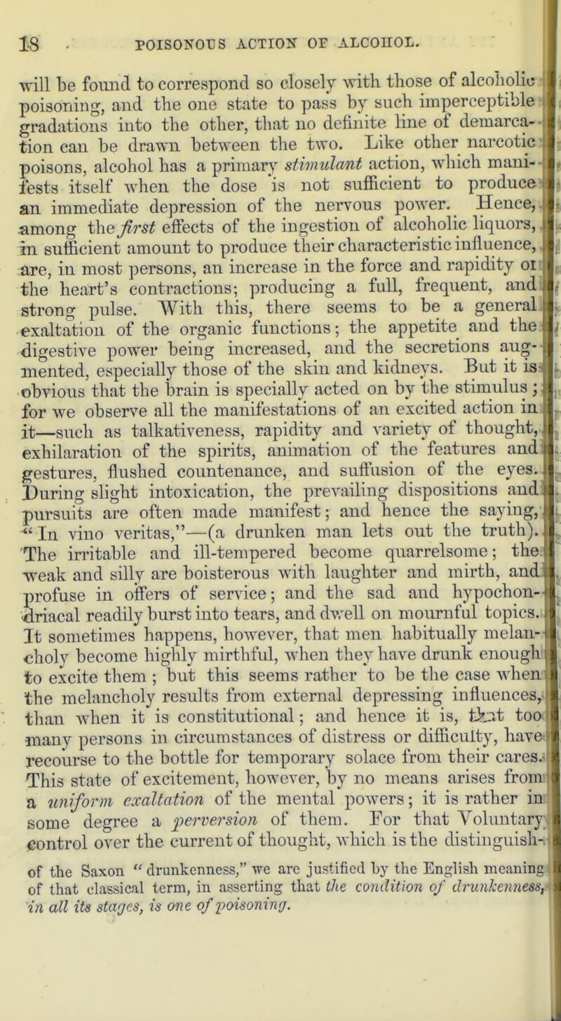 will be fomid to correspond so closely with those of alcoholic- poisoning, and the one state to pass by such imperceptible? gradations into the other, that no definite line of demarca-- tion can be drawn between the two. Like other narcotic poisons, alcohol has a primary stimulant action, which mani-- fests itself when the dose 'is not sufficient to producer an immediate depression of the nervous power. Hence,, among t\\efirst effects of the ingestion of alcoholic liquors,, ill sufficient amount to produce their characteristic influence,, are, in most persons, an increase in the force and rapidity on the heart's contractions; producing a full, frequent, andl strong pulse. With this, there seems to be a general! t exaltation of the organic functions; the appetite and the. f digestive power being increased, and the secretions ang-- mented, especially those of the skin and kidneys. But it iss obvious that the brain is specially acted on by the stimulus; for we observe all the manifestations of an excited action in. it—such as talkativeness, rapidity and variety of thought, ^ exhilaration of the spirits, animation of the features andi gestures, flushed countenance, and suftusion of the eyes. During slight intoxication, the prevailing dispositions and pursuits are often made manifest; and hence the saying,-, In vino Veritas,—(a drunken man lets out the truth). The irritable and ill-tempered become quarrelsome; thee w^eak and silly are boisterous with laughter and mirth, and«|. profuse in offers of service; and the sad and hypochon-ij^ ■driacal readily burst into tears, and dvrell on mournful topics.^E It sometimes happens, however, that men habitually melan-* choly become highly mirthful, when they have drunk enough*; to excite them ; but this seems rather to be the case whenw the melancholy results from external depressing influences,ii|| than when it is constitutional; and hence it is, feat too(B, many persons in circumstances of distress or difficulty, haveti|; recourse to the bottle for temporary solace from their cares.^fl This state of excitement, however, by no means arises from;|l a uniform exaltation of the mental powers; it is rather inri some degree a perversion of them. Por that Voluntary^il control over the current of thought, which is the disthiguish-ijl of the Saxon  drunkenness, we are justified by the English meaningil of that classical term, in asserting that the condition of drunlcennessjm 'in all its stages, is one of poisoning. I