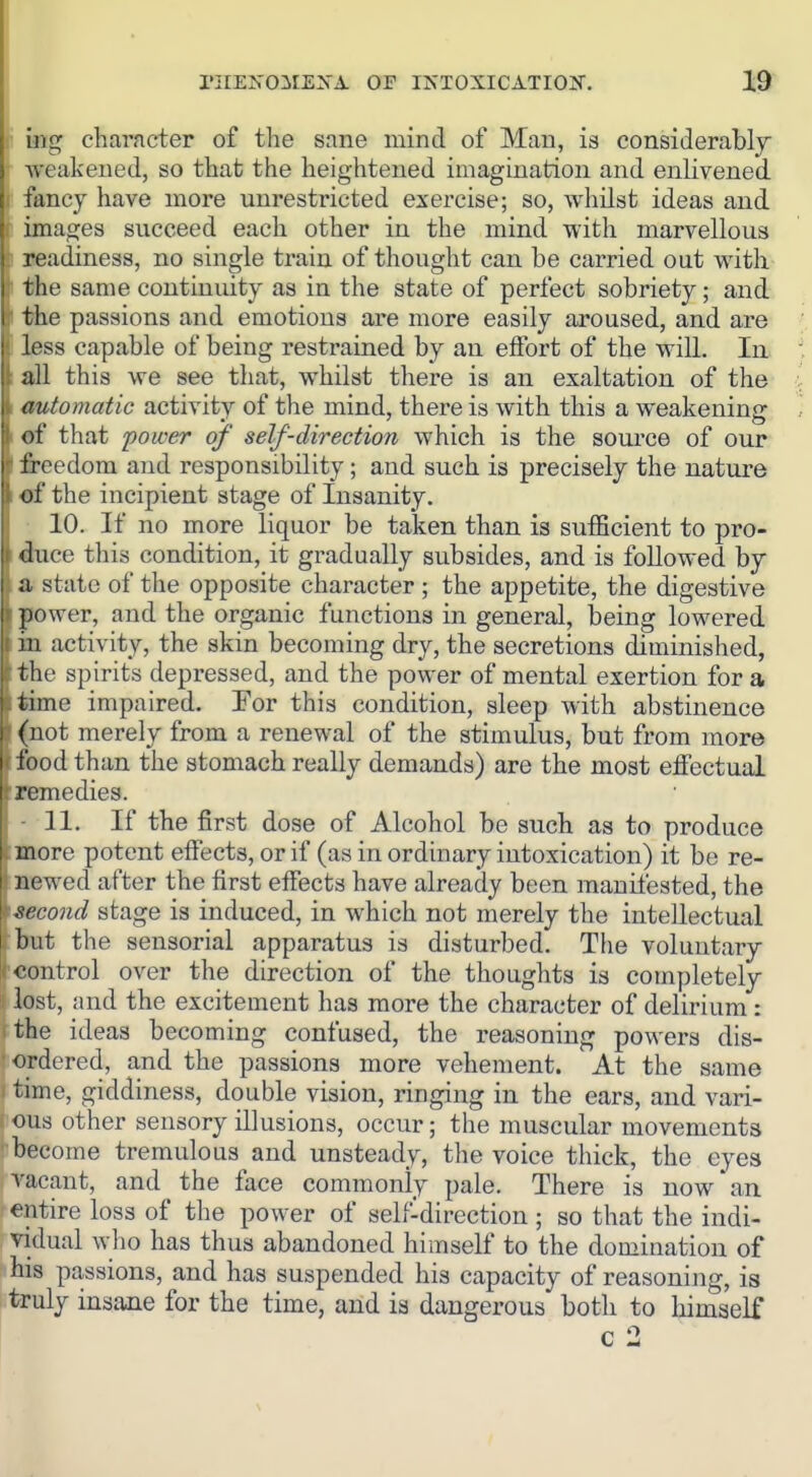 1 mg character of the sane mind of Man, is considerably weakened, so that the heightened imagination and enlivened fancy have more unrestricted exercise; so, whilst ideas and images succeed each other in the mind with marvellous . readiness, no single train of thought can be carried out with the same continuity as in the state of perfect sobriety; and the passions and emotions are more easily aroused, and are loss capable of being restrained by an effort of the will. Iix all this we see that, whilst there is an exaltation of the automatic activity of the mind, there is with this a weakening of that power of self-direction which is the source of our ' i'reedom and responsibility; and such is precisely the nature of the incipient stage of Insanity. 10. If no more liquor be taken than is sufficient to pro- iluce this condition, it gradually subsides, and is followed by I a state of the opposite character ; the appetite, the digestive ])o\ver, and the organic functions in general, being lowered iu activity, the skin becoming dry, the secretions diminished, Hie spirits depressed, and the power of mental exertion for a lime impaired. For this condition, sleep with abstinence (not merely from a renewal of the stimulus, but from more I ibod than the stomach really demands) are the most effectual I remedies. 11. If the first dose of Alcohol be such as to produce more potent effects, or if (as in ordinary intoxication) it be re- ! newed after the first effects have already been manifested, the iieco7id stage is induced, in which not merely the intellectual but the sensorial apparatus is disturbed. The voluntary control over the direction of the thoughts is completely lost, and the excitement has more the character of delirium: the ideas becoming confused, the reasoning powers dis- ■ ordered, a,nd the passions more vehement. At the same time, giddiness, double vision, ringing in the ears, and vari- ous other sensory illusions, occur; the muscular movements ■ become tremulous and unsteady, the voice thick, the eyes vacant, and the face commonly pale. There is now'an entire loss of the power of self-direction ; so that the indi- vidual who has thus abandoned himself to the domination of his passions, and has suspended his capacity of reasoning, is truly insane for the time, and is dangerous both to himself
