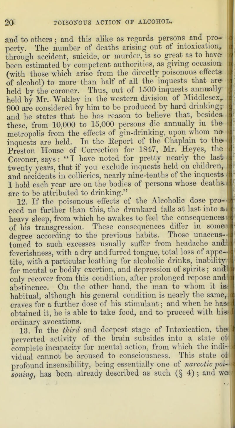 and to otliers; and this alike as regards persons and pro- perty. The number of deaths arising out of intoxication, through accident, suicide, or murder, is so great as to have been estimated by competent authorities, as giving occasion (with those which arise from the directly poisonous eifccta of alcohol) to more than half of all the inquests tliat are- held by the coroner. Thus, out of 1500 inquests annmlljr held by Mr. Wakley in the western division of Middlesex^ 900 are considered by him to be produced by hard drinking? and he states that he has reason to believe that, besides. , these, from 10,000 to 15,000 persons die annually in the- metropoHs from the effects of gin-drinking, upon whom no- inquests are held. In the Eeport of the Chaplain to th&' Preston House of Correction for 1847, Mr. Heyes, the Coroner, says: I have noted for pretty nearly the last-; twenty years, that if you exclude inquests held on children,, and accidents in collieries, nearly nine-tenths of the inquesta •> I hold each year are on the bodies of persons whose deatha are to be attributed to drinking. 12. If the poisonous effects of the Alcoholic dose pro- ceed no further than this, the drunkard falls at last into a, heavy sleep, from which he awakes to feel the consequences- of his transgression. These consequences differ in some: degree according to the previous habits. Those unaccus- tomed to such excesses usually suffer from headache an feverishness, with a dry and furred tongue, total loss of appe- tite, with a particular loathing for alcoholic drinks, inability for mental or bodily exertion, and depression of spirits; and only recover from this condition, after prolonged repose and abstinence. On the other hand, the man to whom it i_ habitual, although his general condition is nearly the same, craves for a further dose of his stimulant; and when he ha obtained it, he is able to take food, and to proceed with his ordinary avocations. 13. In the tJih^d and deepest stage of Intoxication, theii perverted activity of the brain subsides into a state complete incapacity for mental action, from which the indi-ii vidual cannot be aroused to consciousness. This state of' profound insensibihty, being essentially one of narcotic poi-i soiling, has been already described as such (§ 4) ; and wet