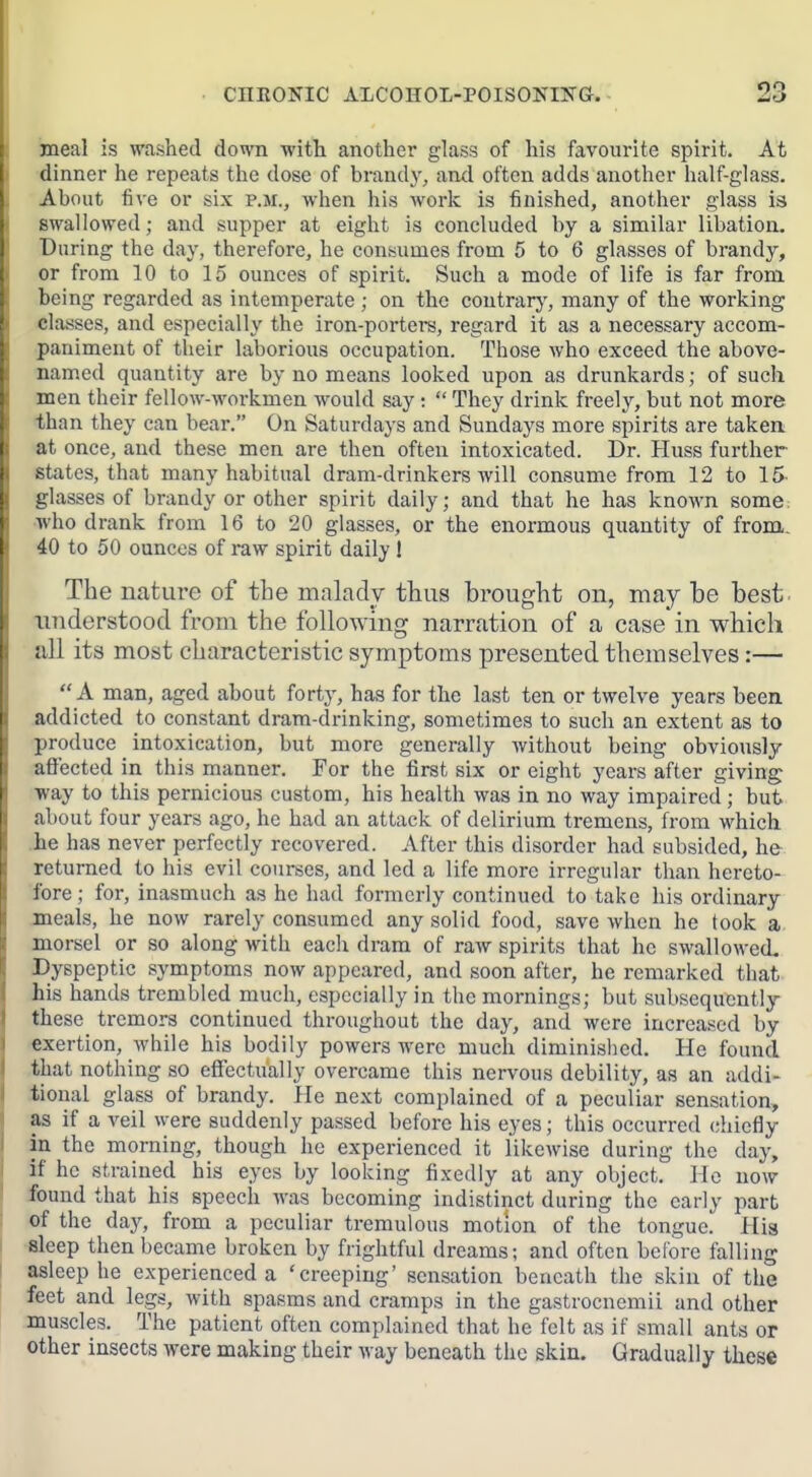 meal is washed down with another glass of his favourite spirit. At dinner he repeats the dose of brandy, ami often adds another half-glass. About five or six p.m., when his work is finished, another glass is swallowed; and supper at eight is concluded by a similar libation. During the day, therefore, he consumes from 5 to 6 glasses of brandy, or from 10 to 15 ounces of spirit. Such a mode of life is far from being regarded as intemperate ; on the contrary, many of the working classes, and especially the iron-porters, regard it as a necessary accom- paniment of their laborious occupation. Those who exceed the above- named quantity are by no means looked upon as drunkards; of such men their fellow-workmen would say:  They drink freelj'-, but not more than they can bear. On Saturdays and Sundays more spirits are taken at once, and these men are then often intoxicated. Dr. Huss further states, that many habitual dram-drinkers will consume from 12 to 15 glasses of brandy or other spirit daily; and that he has known some who drank from 16 to 20 glasses, or the enormous quantity of from. 40 to 50 ounces of raw spirit daily 1 The nature of the maladv thus brought on, may be best understood from the following narration of a case in which all its most characteristic symptoms presented themselves:—  A man, aged about forty, has for the last ten or twelve years been addicted to constant dram-drinking, sometimes to such an extent as to produce intoxication, but more generally Avithout being obviously affected in this manner. For the first six or eight years after giving ■way to this pernicious custom, his health was in no way impaired; but about four years ago, he had an attack of delirium tremens, from which .he has never perfectly recovered. After this disorder had subsided, he returned to his evil courses, and led a life more irregular than hereto- fore; for, inasmuch as he had formerly continued to take his ordinary meals, he now rarely consumed any solid food, save when he took a morsel or so along with each dram of raw spirits that he swallowed. Dyspeptic symptoms now appeared, and soon after, he remarked that his hands trembled much, especially in the mornings; but subsequently these tremors continued throughout the day, and were increased by exertion, while his bodily powers were much diminislied. He found that nothing so effectually overcame this nervous debility, as an addi- tional glass of brandy. He next complained of a peculiar sensation, as if a veil were suddenly passed before his eyes; this occurred chiefly in the morning, though he experienced it likewise during the day, if he strained his eyes by looking fixedly at any object. He now found that his speech Avas becoming indistinct during the early part of the day, from a peculiar tremulous motion of the tongue. His sleep then became broken by frightful dreams; and often before falling asleep he experienced a 'creeping' sensation beneath the skin of the feet and legs, with spasms and cramps in the gastrocnemii and other muscles. The patient often complained that he felt as if small ants or other insects were making their way beneath the skin. Gradually these