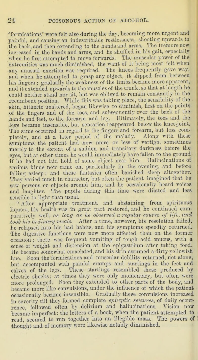 'formications* were felt also during the day, becoming more urgent and painful, and causing an indescribable restlessness, shooting upwards to the back, and then extending to the hands and arms. The tremors now increased in the hands and arms, and he shuffled in his gait, especially Avhen he first attempted to move forwards. The muscular power of the extremities was much diminished, the want of it being most felt when any unusual exertion was required. The knees frequently gave way, and when he attempted to grasp any object, it slipped from between his fingers ; gradually the weakness of the limbs became more apparent, and it extended upwards to the muscles of the trunk, so that at length he could neither stand nor sit, but was obliged to remain constantly in the recumbent position. While this was taking place, the sensibility of the ■ skin, hitherto unaltered, began likewise to diminish, first on the points of the fiiigers and of the toes, and subsequently (wcr the back of the hands and feet, to the forearm and leg. Ultimately, the toes and the legs became insensible, but sensation reappeared below the knee-joint. The same occurred in regard to the fingers and forearm, but less com- pletely, and at a later period of the malady. Along Avith these sym])toms the patient had now more or less of vertigo, sometimes merely to the extent of a sudden and transitory darkness before the eyes, but at other times he would immediately have fallen to the ground if he had not laid hold of some object near him. Hallucinations of Tarious kinds now came on, particularly in the evening, and before falling asleep; and these fantasies often banished sli-.ep altogether. They varied much in character, but often the patient imagined that he saw persons or objects around him, and he occasionally heard voices and laugiiter. The pupils during this time were dilated and less sensible to light tlian usual.  After appropriate treatment, and abstaining from spirituous liquors, his health was in great part restored, and he continued com- paratively well, us long he ohseifcd a regular course of life, and tooh luH ordinary meals. After a time, however, his resolution failed, he relapsed into his bad habits, and his symptoms speedily returned. Tiie digestive functions Avere now more atlccted than on the former occasion ; there was frequent vomiting of tough acid mucus, with a sense of weight and distension at the epigastrium after t:iking food. He became somewhat emaciated, and his skin assumed a dirty-yellowish hue. Soon the formications and muscular debility returned, not alone, but accompanied with painful cramps and startings in the feet and calves of the legs. These startings resembled those produced by electric shocks; at times they were only momentary, but often were more prolonged. Soon they extended to other parts of the body, and became more like convulsions, under the influence of which the patient occasionally became insensible. Gradually these convulsions increased in severity till they formed complete epileptic seizures, of daily occur- rence, followed often by delirium and hallucinations. Vision now became imperfect: the letters of a book, Avhen the patient attempted to read, seemed to run together into an illegible mass. The powers of thought and of memorj' were likewise notably diminished.