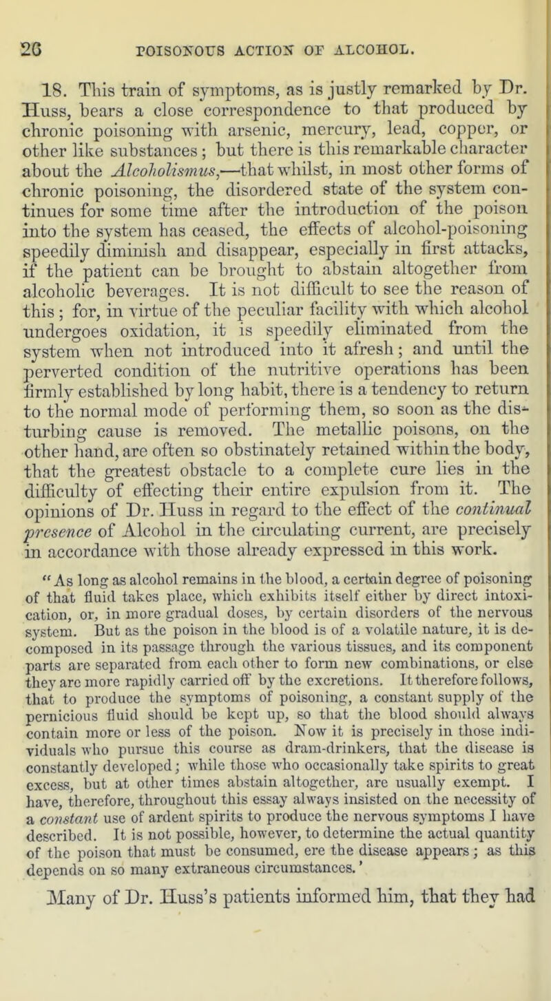 18. This train of symptoms, as is justly remarked by Dr. Huss, bears a close correspondence to that produced by chronic poisoning with arsenic, mercury, lead, copper, or other like substances; but there is this remarkable character about the AlcoJiolisfnus,—that whilst, in most other forms of chronic poisoning, the disordered state of the system con- tinues for some time after the introduction of the poison, into the system has ceased, the effects of alcohol-poisoning speedily diminish and disappear, especially in first attacks, if the patient can be brought to abstain altogether from alcoholic beverages. It is not difficult to see the reason of this; for, in virtue of the peculiar facility with which alcohol undergoes oxidation, it is speedily eliminated from the system when not introduced into it afresh; and until the perverted condition of the nutritive operations has been firmly established by long habit, there is a tendency to return to the normal mode of performing them, so soon as the dis-^ turbiug cause is removed. The metallic poisons, on the other hand, are often so obstinately retained within the body, that the greatest obstacle to a complete cure lies in the difficulty of effecting their entire expulsion from it. The opinions of Dr. Huss in regard to the effect of the continual presence of Alcohol in the circulating current, are precisely in accordance with those already expressed in this work. As long as alcohol remains in the blood, a certain degree of poisoning of that fluid takes place, which exhibits itself either by direct intoxi- cation, or, in more gradual doses, by certain disorders of the nervous system. But as the poison in the blood is of a volatile nature, it is de- composed in its passage through the various tissues, and its component parts are separated from each other to form new combinations, or else they arc more rapidly carried off by the excretions. It therefore follows, that to produce the symptoms of poisoning, a constant supply of the pernicious fluid should be kept up, so that the blood should always contain more or less of the poison. Now it is precisely in those indi- viduals who pursue this course as dram-drinkers, that the disease is constantly developed; while those who occasionally take spirits to great excess, but at other times abstain altogether, are usually exempt. I have, therefore, throughout this essay always insisted on the necessity of a constant use of ardent spirits to produce the nervous symptoms I have described. It is not possible, however, to determine the actual quantity of the poison that must be consumed, ere the disease appears; as this depends on so many extraneous circumstances.' Many of Dr. Huss's patients informed Mm, that they had