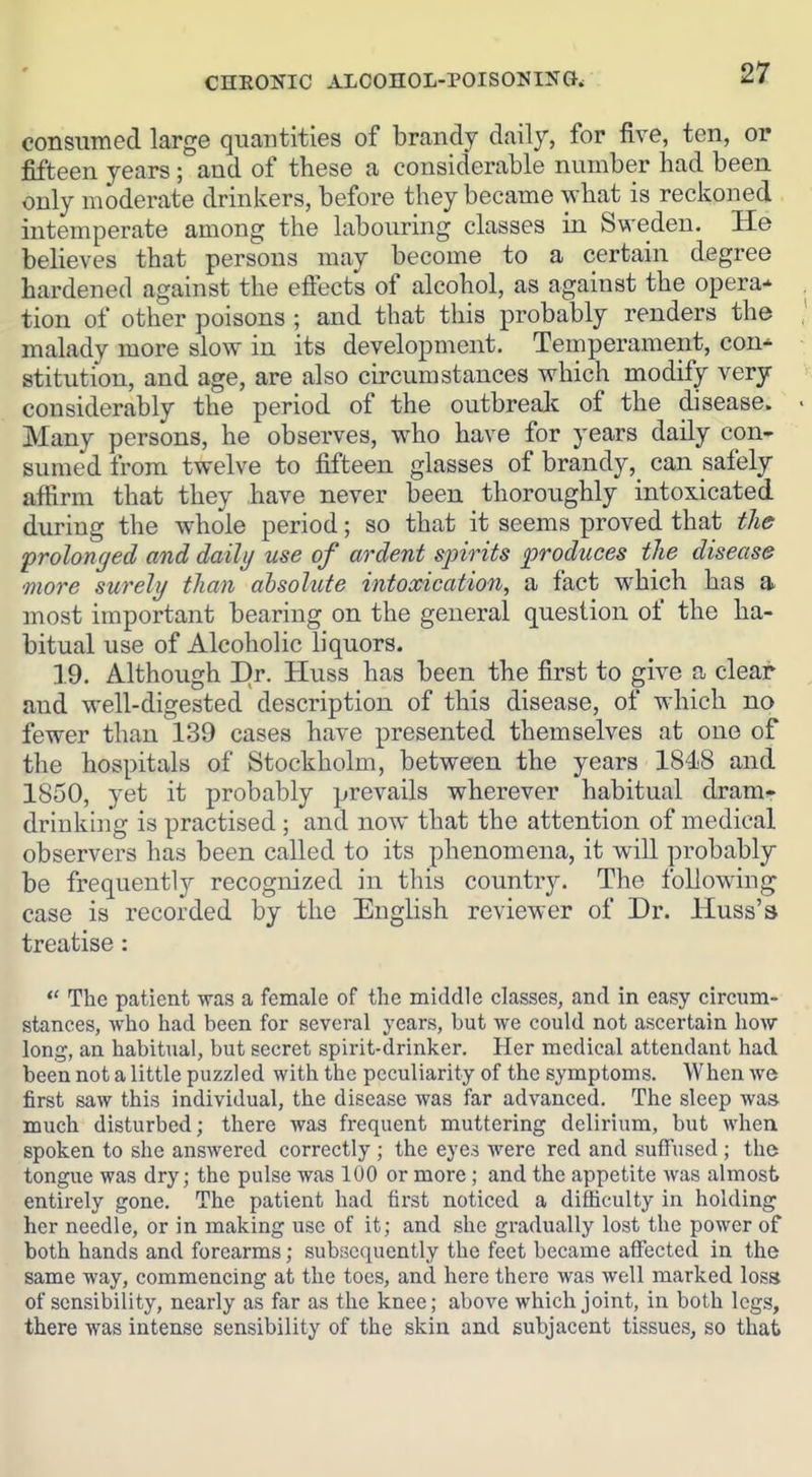 consumed large quantities of brandy daily, for five, ten, or fifteen years; and of these a considerable number had been only moderate drinkers, before they became what is reckoned intemperate among the labouring classes in Sweden. He believes that persons may become to a certain degree hardened against the efiects of alcohol, as against the opera-' . tion of other poisons ; and that this probably renders the I malady more slow in its development. Temperament, con* stitution, and age, are also circumstances which modify very > considerably the period of the outbreak of the disease. ^ • Many persons, he observes, who have for years daily con- sumed from twelve to fifteen glasses of brandy,^ can safely affirm that they have never been thoroughly intoxicated during the whole period; so that it seems proved that the prolonged and daily use of ardent spirits produces the disease more surely than absolute intoxication, a fact which has a most important bearing on the general question of the ha- bitual use of Alcoholic liquors. 19. Although Dr. Huss has been the first to give a clear and well-digested description of this disease, of which no fewer than 139 cases have presented themselves at one of the hospitals of Stockholm, between the years 1848 and 1850, yet it probably prevails wherever habitual dram- drinking is practised ; and now that the attention of medical observers has been called to its phenomena, it will probably be frequently recognized in this country. The following case is recorded by the English reviewer of Dr. Huss's treatise:  The patient was a female of the middle classes, and in easy circum- stances, who had been for several years, but we could not ascertain how long, an habitual, but secret spirit-drinker. Her medical attendant had been not a little puzzled with the peculiarity of the symptoms. When we first saw this individual, the disease was far advanced. The sleep wa» much disturbed; there was frequent muttering delirium, but when spoken to she answered correctly ; the eyes were red and suffused; the tongue was dry; the pulse was 100 or more; and the appetite was almost entirely gone. The patient had lirst noticed a difficulty in holding her needle, or in making use of it; and she gradually lost the power of both hands and forearms; subsequently the feet became affected in the same way, commencing at the toes, and here there was well marked loss of sensibility, nearly as far as the knee; above which joint, in both legs, there was intense sensibility of the skin and subjacent tissues, so that