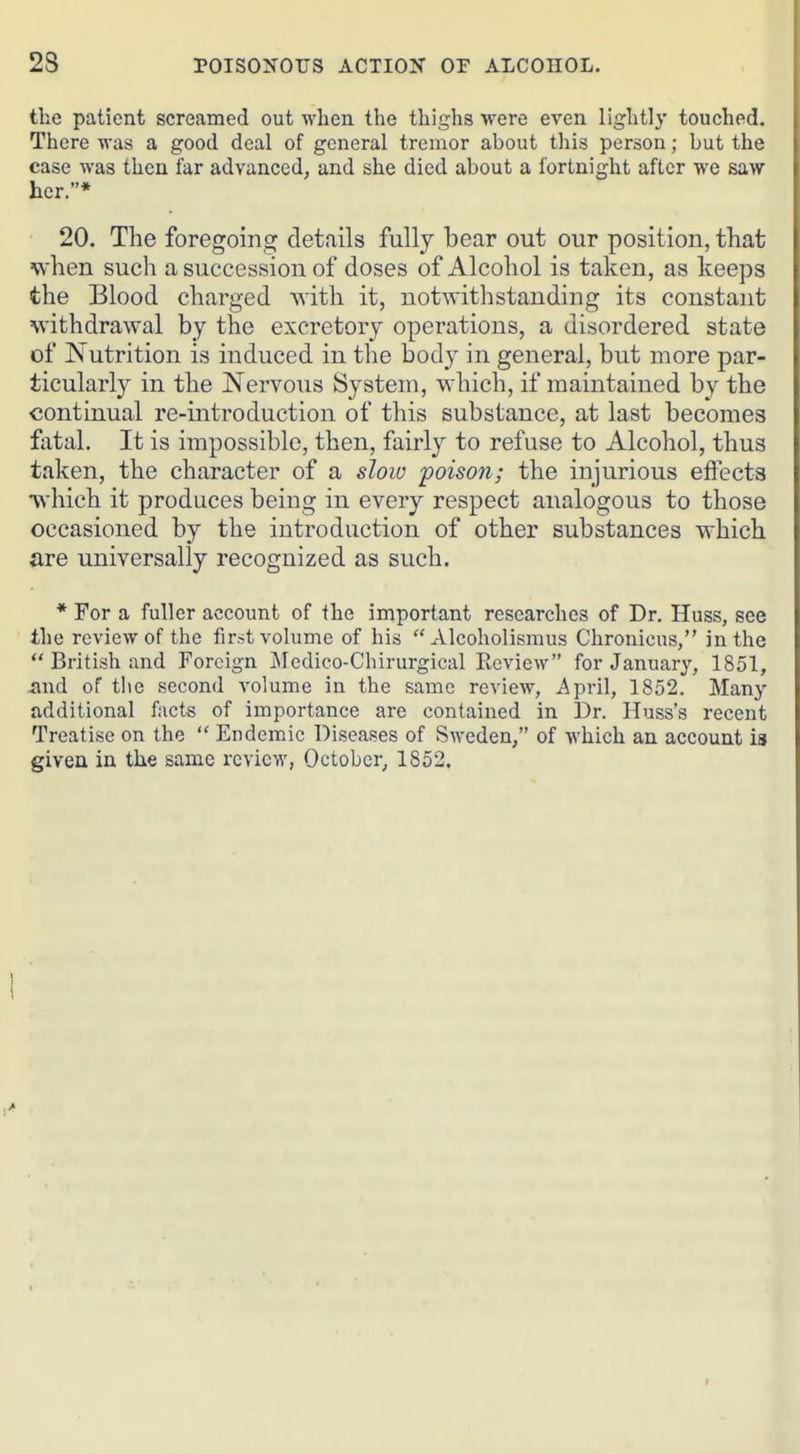 the patient screamed out when the thighs were even lightly touched. There was a good deal of general tremor about this person; but the case was then far advanced, and she died about a fortnight after we saw her.* 20. The foregoing details fully bear out our position, that when such a succession of doses of Alcohol is taken, as keeps the Blood charged with it, notwithstanding its constant withdrawal by the excretory operations, a disordered state of Nutrition is induced in the body in general, but more par- ticularly in the Nervous System, which, if maintained by the continual re-introduction of this substance, at last becomes fiital. It is impossible, then, fairly to refuse to Alcohol, thus taken, the character of a slow poison; the injurious effects ■which it produces being in every respect analogous to those occasioned by the introduction of other substances which are universally recognized as such. * For a fuller account of the important researches of Dr. Huss, see the review of the first volume of his Alcoholismus Chronicus, in the  British and Foreign Medico-Chirurgical Review for January, 1851, smd of tlie second volume in the same review, April, 1852. Many additional facts of importance are contained in Dr. Huss's recent Treatise on the  Endemic Diseases of Sweden, of which an account is given in the same review, October, 1852.