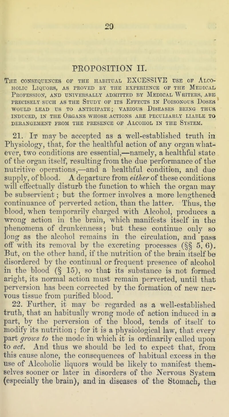 PEOPOSITION 11. The consequences of the habitual EXCESSIVE use of Alco- holic Liquors, as proved by the experience of the Medicai, Profession, and universally admitted by Medical Writers, abb precisely such as the Study of its Effects in Poisonous Doses ^ would lead us to anticipate; various Diseases being thus induced, in the Organs whose actions are peculiarly liable to DERANGEMENT FROM THE PRESENCE OF ALCOHOL IN THE SysTEM. 21. It may be accepted as a well-established trutli in Physiology, that, for the healthful action of any organ what- ever, two conditions are essential,—namely, a healthful state of the organ itself, resulting from the due performance of the nutritive operations,—and a healthful condition, and due supply, of blood. A departure from either of these conditions will effectually disturb the function to which the organ may be subservient; but the former involves a more lengthened continuance of pei-verted action, than the latter. Thus, the blood, when temporarily charged with Alcohol, produces a wrong action in the brain, W'hich manifests itself in the phenomena of drunkenness; but these continue only so long as the alcohol remains in the circulation, and pass off with its removal by the excreting processes (§§ 5, 6). But, on the other hand, if the nutrition of the brain itself be disordered by the continual or frequent presence of alcohol in the blood (§ 15), so that its substance is not formed aright, its normal action must remain perverted, until that perversion has been corrected by the formation of new ner- vous tissue from purified blood. 22. Further, it may be regarded as a well-established truth, that an habitually wrong mode of action induced in » part, by the perversion of the blood, tends of itself to modify its nutrition; for it is a physiological law, that every part grows to the mode in which it is ordinarily called upon to act. And thus we shoidd be led to expect that, from this cause alone, the consequences of habitual excess in the use of Alcoholic liquors would be likely to manifest them- selves sooner or later in disorders of the Nervous System (especially the brain), and in diseases of the Stomach, the