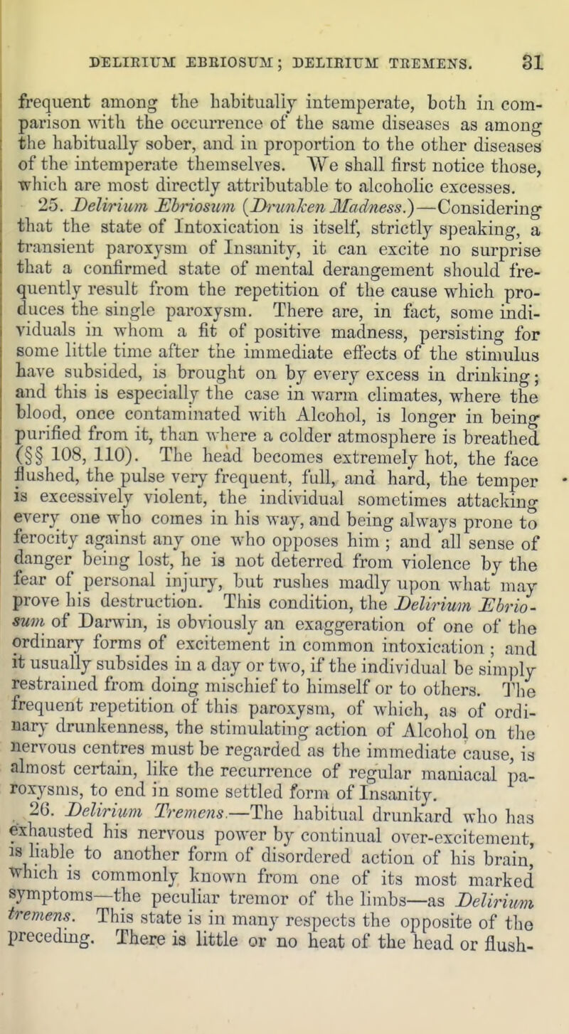 DELIEIUM EBEIOSUM; DELIEIUM TREMENS. SI frequent among the habitualij intemperate, both in com- parison with the occurrence of the same diseases as among the habitually sober, and in proportion to the other diseases of the intemperate themselves. We shall first notice those, which are most directly attributable to alcoholic excesses. 25. Delirium Ebriosum {Drunken Madness.)—Considering that the state of Intoxication is itself, strictly speaking, a ti-ausient paroxysm of Insanity, it can excite no surprise that a confirmed state of mental derangement should fre- quently result from the repetition of the cause which pro- duces the single paroxysm. There are, in fact, some indi- viduals in whom a fit of positive madness, persisting for some little time after the immediate effects of the stimulus have subsided, is brought on by every excess in drinking; and this is especially the case in warm climates, where the blood, once contaminated with Alcohol, is longer in being- purified from it, than where a colder atmosphere is breathed (§§ 108, 110). The head becomes extremely hot, the face flushed, the pulse very frequent, full, and hard, the temper is excessively violent, the individual sometimes attacking every one who comes in his way, and being always prone to ferocity against any one who opposes him ; and all sense of danger being lost, he ia not deterred from violence by the fear of personal injury, but rushes madly upon what may prove his destruction. This condition, the Delirium Ebrio- sum of Darwin, is obviously an exaggeration of one of the ordinary forms of excitement in common intoxication ; and it usually subsides in a day or two, if the individual be simply restrained from doing mischief to himself or to others. The frequent repetition of this paroxysm, of which, as of ordi- nary drunkenness, the stimulating action of Alcohol on tlie nervous centres must be regarded as the immediate cause, is almost certain, like the recun-ence of regular maniacal pa- roxysms, to end in some settled form of Insanity. 26. Delirium Tremens.—The habitual drunkard who has exhausted his nervous power by continual over-excitement, IS liable to another form of disordered action of his brain' which is commonly known from one of its most marked symptoms—the peculiar tremor of the limbs—as Delirium tremens. This state is in many respects the opposite of the precedmg. There is little or no heat of the head or flush-