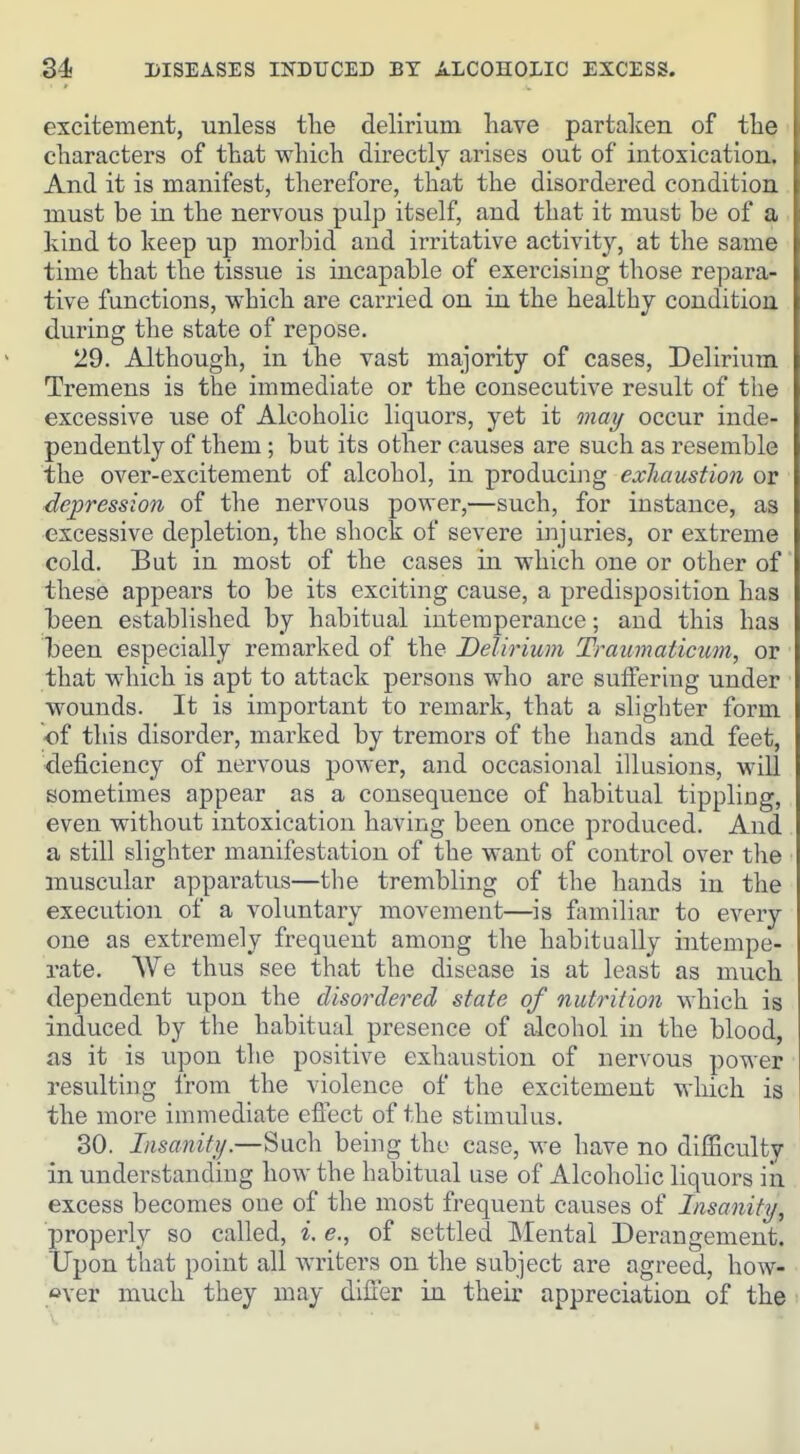 excitement, unless tlie delirium have partalcen of tlie characters of that which directly arises out of intoxication. And it is manifest, therefore, that the disordered condition must be in the nervous pulp itself, and that it must be of a kind to keep up morbid and irritative activity, at the same time that the tissue is incapable of exercising those repara- tive functions, which are carried on in the healthy condition during the state of repose. 29. Although, in the vast majority of cases. Delirium Tremens is the immediate or the consecutive result of the excessive use of Alcoholic liquors, yet it may occur inde- pendently of them; but its other causes are such as resemble the over-excitement of alcohol, in producing exJiaustion or depression of the nervous power,—such, for instance, as excessive depletion, the shock of severe injuries, or extreme cold. But in most of the cases in which one or other of these appears to be its exciting cause, a predisposition has been established by habitual intemperance; and this has been especially remarked of the Delirium Traumaticum, or that which is apt to attack persons who are suffering under wounds. It is important to remark, that a slighter form ■of this disorder, marked by tremors of the hands and feet, deficiency of nervous power, and occasional illusions, will sometimes appear as a consequence of habitual tippling, even without intoxication having been once produced. And a still slighter manifestation of the want of control over the muscular apparatus—the trembling of the hands in the execution of a voluntary movement—is fivmihar to every one as extremely frequent among the habitually intempe- rate. We thus see that the disease is at least as much dependent upon the disordered state of nutrition which is induced by the habitual presence of alcohol in the blood, as it is upon the positive exhaustion of nervous power resulting from the violence of the excitement which is the more immediate efi'ect of the stimulus. 30. Insanity.—Such being the case, we have no difficulty in understanding how the habitual use of Alcoholic liquors iii excess becomes one of the most frequent causes of Insanity, properly so called, i. e., of settled Mental Derangement. Upon that point all writers on the subject are agreed, how- over much they may differ in their appreciation of the