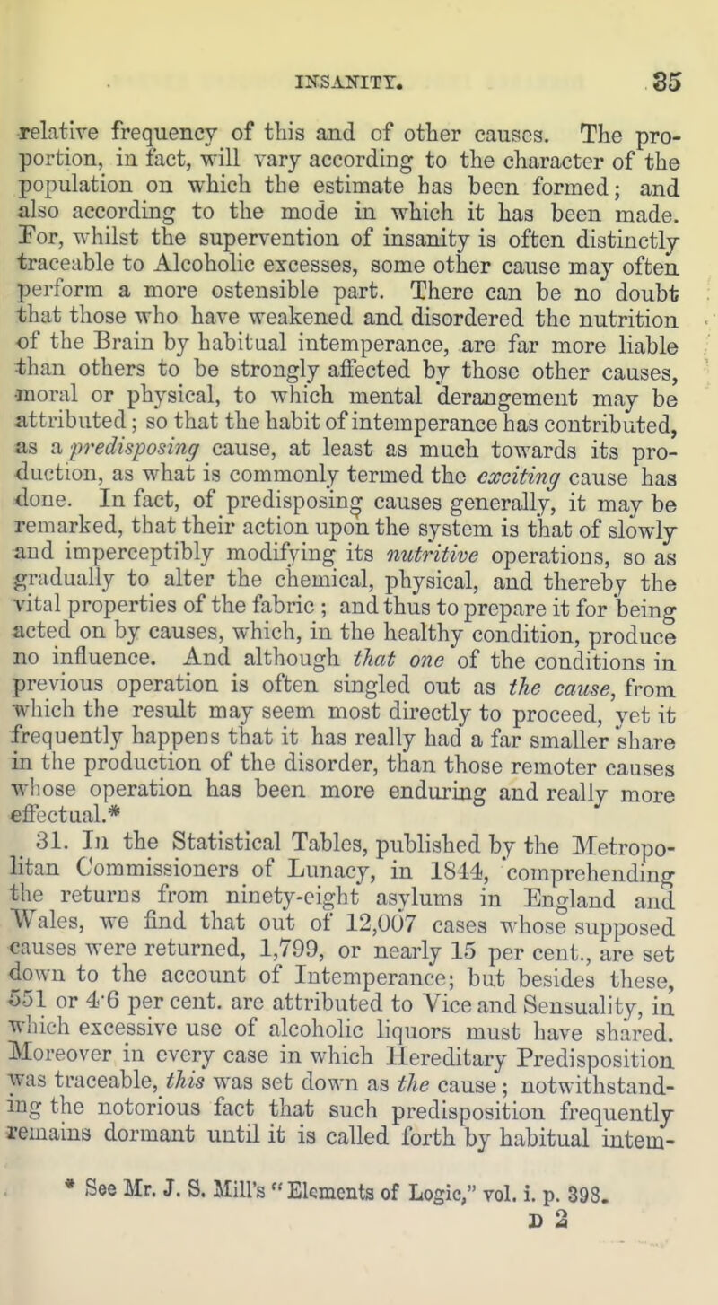 htsanitt. S9 relatlre frequency of this and of other causes. The pro- portion, in fact, will vary according to the character of the population on which the estimate has been formed; and also according to the mode in which it has been made. For, whilst the supervention of insanity is often distinctly traceable to Alcoholic excesses, some other cause may often perform a more ostensible part. There can be no doubt that those who have weakened and disordered the nutrition • of the Brain by habitual intemperance, are far more liable / than others to be strongly affected by those other causes, ' •moral or physical, to which mental derangement may be attributed; so that the habit of intemperance has contributed, as n ■predisposing cause, at least as much towards its pro- duction, as what is commonly termed the exciting cause has done. In fact, of predisposing causes generally, it may be remarked, that their action upon the system is that of slowly and imperceptibly modijfying its nutritive operations, so as gradually to alter the chemical, physical, and thereby the vital properties of the fabric ; and thus to prepare it for being acted on by causes, which, in the healthy condition, produce no influence. And although that one of the conditions in previous operation is often singled out as the cause, from which the result may seem most directly to proceed, vet it frequently happens that it has really had a far smaller share in the production of the disorder, than those remoter causes whose operation has been more enduring and really more effectual.* 31. Ill the Statistical Tables, published by the Metropo- litan Commissioners of Lunacy, in 1844, comprehendino- the returns from ninety-eight asylums in England and Wales, we find that out of 12,007 cases whose supposed causes were returned, 1,799, or nearly 15 per cent., are set down to the account of Intemperance; but besides these, 551 or 4-6 per cent, are attributed to Vice and Sensuality, in which excessive use of alcoholic liquors must have shared. Moreover in every case in which Hereditary Predisposition was traceable, this was set down as the cause; notwithstand- ing the notorious fact that such predisposition frequently remains dormant until it is called forth by habitual intem- * See Mr. J. S. Mill's Elements of Logic, vol. i. p. 398. D 2