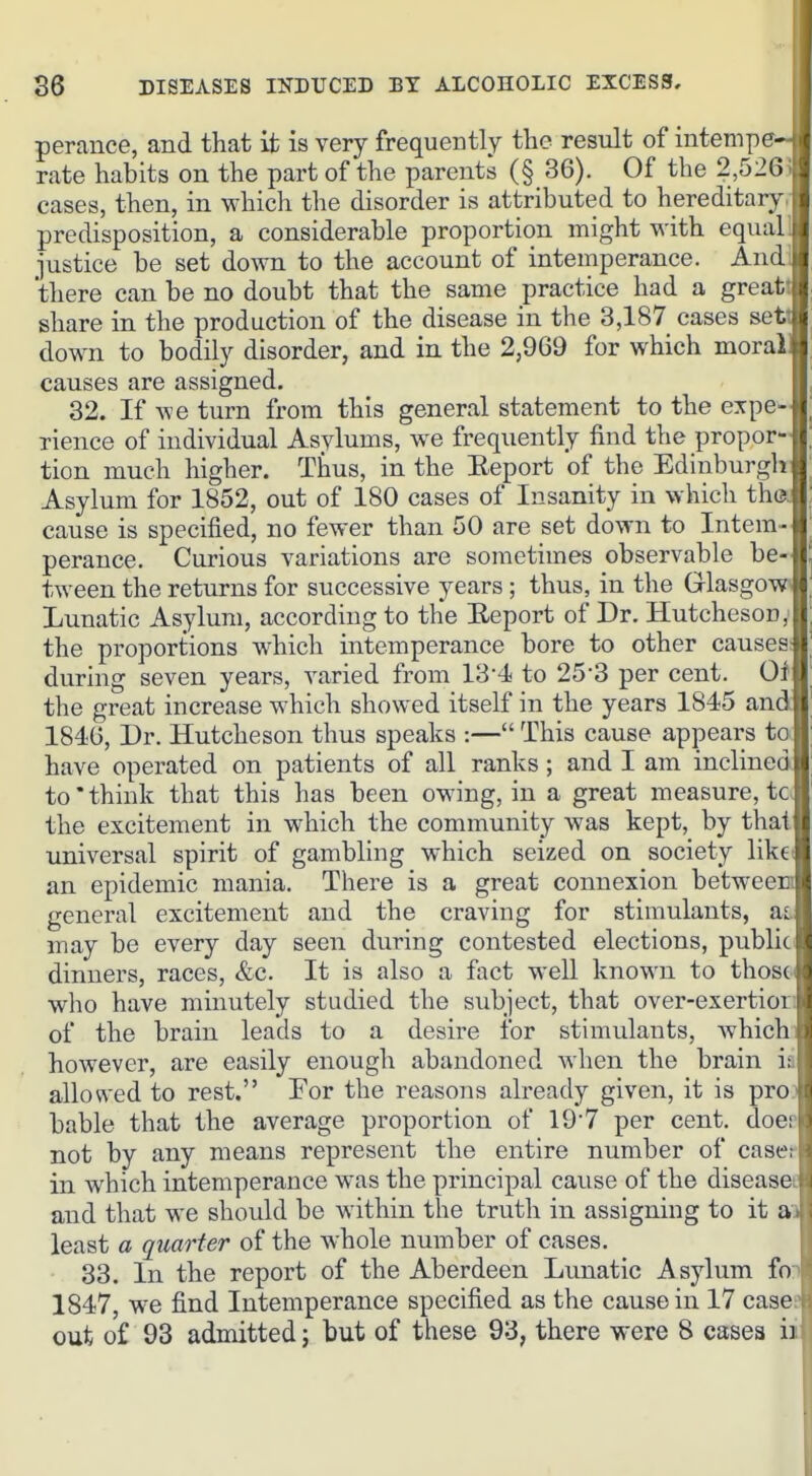 perance, and that it is very frequently the result of intempe- rate habits on the part of the parents (§ 36). Of the 2,52(5 . cases, then, in which the disorder is attributed to hereditary | predisposition, a considerable proportion might with equal! iustice be set down to the account of intemperance. Andi there can be no doubt that the same practice had a greatt share in the production of the disease in the 3,187 cases sett down to bodily disorder, and in the 2,969 for which morall causes are assigned. 32. If we turn from this general statement to the expe- rience of individual Asylums, we frequently find the propor- tion much higher. Thus, in the Eeport of the Edinburgh Asylum for 1852, out of 180 cases of Insanity in which the. cause is specified, no fewer than 50 are set down to Intem- perance. Curious variations are sometimes observable be- tween the returns for successive years; thus, in the Glasgow' Lunatic Asylum, according to the Eeport of Dr. Hutcheson, the proportions w^hich intemperance bore to other causes: during seven years, varied from 13-4 to 25'3 per cent. Oi the great increase which showed itself in the years 1845 and 1846, Dr. Hutcheson thus speaks :— This cause appears to have operated on patients of all ranks; and I am inclined to*think that this has been owing, in a great measure, tc. the excitement in which the community was kept, by that universal spirit of gambling which seized on society likct an epidemic mania. There is a great connexion between general excitement and the craving for stimulants, a,i may be every day seen during contested elections, public dinners, races, &c. It is also a fact well known to thosd who have minutely studied the subject, that over-exertior: of the brain leads to a desire for stimulants, whichi however, are easily enough abandoned when the brain ia allowed to rest. For the reasons already given, it is proo bable that the average proportion of 197 per cent, doer not by any means represent the entire number of casef in which intemperance was the principal cause of the diseasei and that we should be within the truth in assigning to it ai least a quarter of the whole number of cases. 33. In the report of the Aberdeen Lunatic Asylum fon 1847, we find Intemperance specified as the cause in 17 casee out of 93 admitted; but of these 93, there were 8 cases ii