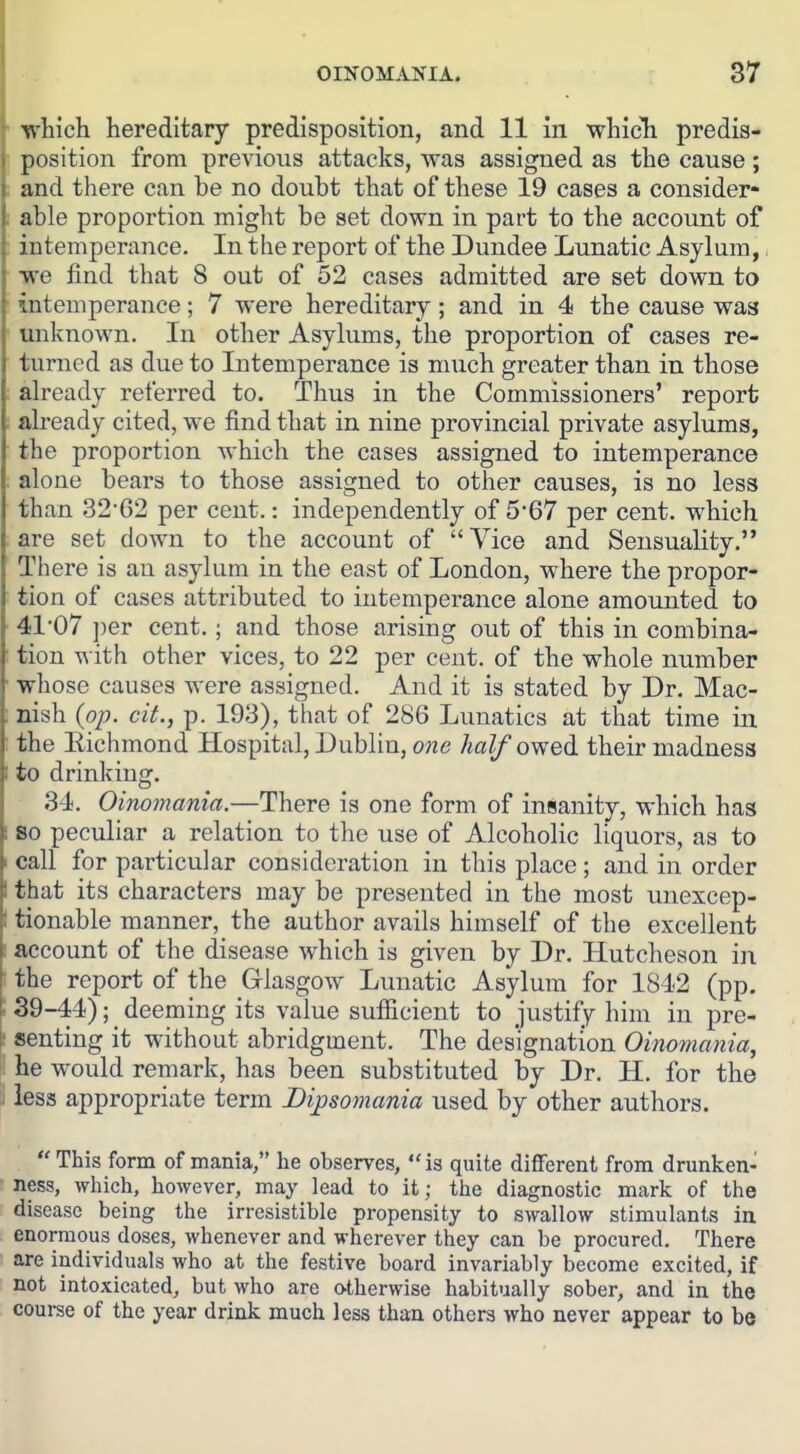 'B^hich hereditary predisposition, and 11 in whicli predis- position from previous attacks, was assigned as the cause; and there can be no doubt that of these 19 cases a consider- able proportion might be set down in part to the account of intemperance. In the report of the Dundee Lunatic Asylum,. we find that 8 out of 52 cases admitted are set down to intemperance; 7 were hereditary; and in 4 the cause was unknown. In other Asylums, the proportion of cases re- turned as due to Intemperance is much greater than in those already referred to. Thus in the Commissioners' report already cited, we find that in nine provincial private asylums, the proportion which the cases assigned to intemperance alone bears to those assigned to other causes, is no less than 32'62 per cent.: independently of 5-67 per cent, which are set down to the account of Vice and Sensuality. There is an asylum in the east of London, where the propor- tion of cases attributed to intemperance alone amounted to 41'07 per cent.; and those arising out of this in combina- tion with other vices, to 22 per cent, of the whole number whose causes were assigned. And it is stated by Dr. Mac- nish {op. cit., p. 193), that of 286 Lunatics at that time in the llichmond Hospital, Dublin, one half owed their madness to drinking. 34. Oinomania.—There is one form of insanity, which has so peculiar a relation to the use of Alcoholic liquors, as to call for particular consideration in this place; and in order that its characters may be presented in the most unexcep- tionable manner, the author avails himself of the excellent account of the disease which is given by Dr. Hutcheson in the report of the Glasgow Lunatic Asylum for 1842 (pp. 39-44); deeming its value sufiicient to justify him in pre- senting it without abridgment. The designation Oimmania, he would remark, has been substituted by Dr. H. for the less appropriate term Dipsomania used by other authors.  This form of mania, he observes, is quite diflferent from drunken- ness, which, however, may lead to it; the diagnostic mark of the disease being the irresistible propensity to swallow stimulants la enormous doses, whenever and wherever they can be procured. There are individuals who at the festive board invariably become excited, if not intoxicated, but who are otherwise habitually sober, and in the coui-se of the year drink much less than others who never appear to be