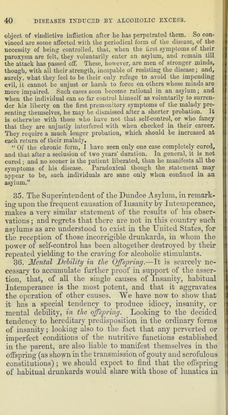 object of vindictive infliction after he has perpetrated them. So con- vinced are Boine affected Avith the periodical form of the disease, of the necessity of being controlled, that, when the iirst symptoms of their paroxysm are felt, they voluntarily enter an asylum, and remain till the attack has passed off. These, however, are men of stronger minds, though, with all their strength, incapable of resisting the disease; and, surely, what they feel to be their only refuge to avoid the impending evil, it cannot be unjust or harsh to force on others whose minds are more impaired. Such cases soon become rational in an asylum; and when the individual can so far control himself as voluntarily to surren- der his liberty on the first premonitory symptoms of the malady pre- senting themselves, he may be dismissed after a shorter probation. It is otherwise with those who have not that self-control, or who fancy that they are unjustly interfered with when checked in their career. They require a much longer probation, which should be increased at each return of their malady.  Of the chronic form, I have seen only one case completely cured, and that after a seclusion of two years' duration. In general, it is not cured ; and no sooner is the patient liberated, than he manifests all the symptoms of his disease. Paradoxical though the statement may appear to be, such individuals are sane only when confined in an asylum. 35. The Superintendent of the Dundee Asylum, in remark- ing upon the frequent causation of Insanity by Intemperance, makes a very similar statement of the results of his obser- vations ; and regrets that there are not in this country such asylums as are understood to exist in the United States, for the reception of those incorrigible drunkards, in whom the power of self-control has been altogether destroyed by their repeated yielding to the craving for alcoholic stimulants. 36. Mental Debility in the Offspring.—It is scarcely ne- cessaiy to accumulate further proof in support of the asser- tion, that, of all the single causes of Insanity, habitual Intemperance is the most potent, and that it aggravates the operation of other causes. We have now to show that it has a special tendency to produce idiocy, insanity, or mental debility, in the offspring. Looking to the decided tendency to hereditary predisposition in the ordinary forms of insanity; looking also to the fact that any perverted or imperfect conditions of the nutritive functions established in the parent, are also liable to manifest themselves in the Oifspring (as shown in the transmission of gouty and scrofulous constitutions) ; we should expect to find that the oflspriug of habitual drunkards would share with those of lunatics in