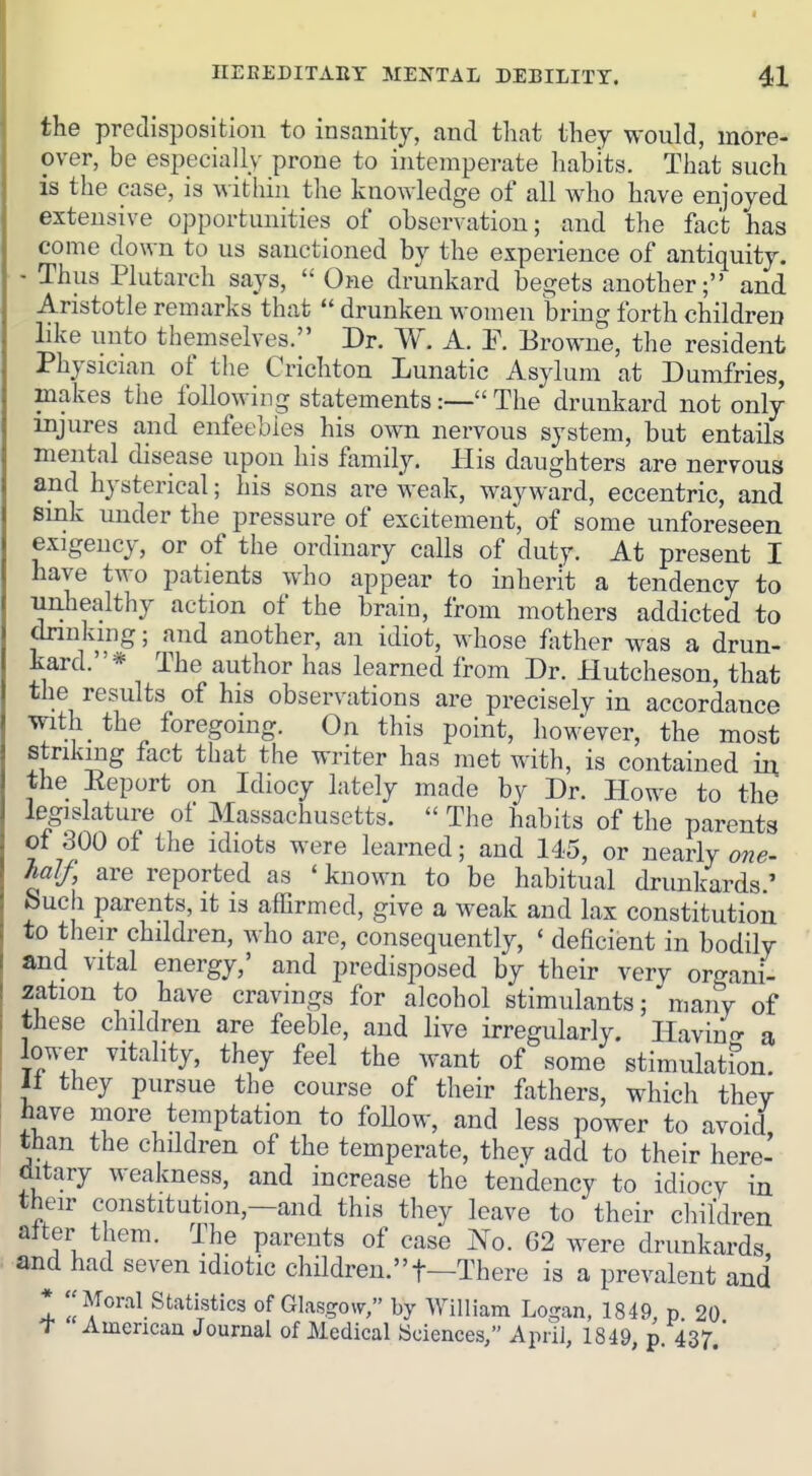 the predisposition to insanity, and that they would, more- over, be especially prone to intemperate habits. That such is the case, is within the knowledge of all who have enjoyed extensive opportunities of observation; and the fact has come down to us sanctioned by the experience of antiquity. - Thus Plutarch says,  One drunkard begets another; and Aristotle remarks that  drunken women bring forth children like unto themselves. Dr. W. A. E. Browne, the resident Physician of the Crichton Lunatic Asylum at Dumfries, makes the following statements:— The drunkard not only injures and enfeebles his own nervous system, but entails mental disease upon his family. His daughters are nervous and hysterical; his sons are weak, wayward, eccentric, and smk under the pressure of excitement, of some unforeseen exigency, or of the ordinary calls of duty. At present I have two patients who appear to inherit a tendency to unhealthy action of the brain, from mothers addicted to drinking; and another, an idiot, whose father was a drun- kard.* The author has learned from Dr. Hutcheson, that the results of his observations are precisely in accordance with the foregoing. On this point, however, the most striking fact that the writer has met with, is contained in the Eeport on Idiocy lately made by Dr. Howe to the legislature of Massachusetts.  Tlie habits of the parents of 300 of the idiots were learned; and 145, or nearly one- half, are reported as ' known to be habitual drunkards ' Such parents, it is affirmed, give a weak and lax constitution to their children, who are, consequently, ' deficient in bodily and vital energy,' and predisposed by their very organi- zation to have cravings for alcohol stimulants; many of these children are feeble, and live irregularly, Havinf^ a lower vitality, they feel the want of some stimulatfon. 11 they pursue the course of their fathers, which they have more temptation to foUow, and less power to avoid than the children of the temperate, they add to their here-- ditary weakness, and increase the tendency to idiocy in their constitution,—and this they leave to their children att^er them. The parents of case jVo. G2 were drunkards and had seven idiotic chndren.t—There is a prevalent and ^AToral statistics of Glasgow, by William Logan, 1849, p 20 T Amencau Journal of Medical Sciences, April, 1849, p. 437.'