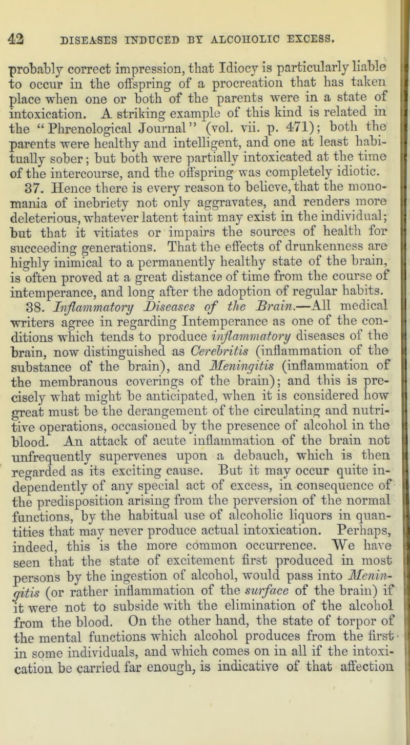 probably correct impression, that Idiocy is particularly liable to occur in the offspring of a procreation that has taken place when one or both of the parents were in a state of intoxication. A striking example of this kind is related in the Phrenological Journal'(vol. vii. p. 471); both the parents were healthy and intelligent, and one at least habi- tually sober; but both were partially intoxicated at the time of the intercourse, and the offspring was completely idiotic. 37. Hence there is every reason to believe, that the mono- mania of inebriety not only aggravates, and renders more deleterious, whatever latent itaint may exist in the individual; but that it vitiates or impairs the sources of health for succeeding generations. That the effects of drunkenness are highly inimical to a permanently healthy state of the brain, is often proved at a great distance of time from the course of intemperance, and long after the adoption of regular habits. 38. Inflammatory Diseases of the Brain.—All medical writers agree in regarding Intemperance as one of the con- ditions which tends to produce inflammatory diseases of the brain, now distinguished as Cerehritis (inflammation of the substance of the brain), and 3feningitis (inflammation of the membranous coverings of the brain); and this is pre- cisely what might be anticipated, when it is considered how great must be the derangement of the circulating and nutri- tive operations, occasioned by the presence of alcohol in the blood. An attack of acute inflammation of the brain not unfrequently supervenes upon a debauch, which is then regarded as its exciting cause. But it may occur quite in- dependently of any special act of excess, in consequence of the predisposition arising from the perversion of the normal functions, by the habitual use of alcoholic liquors in quan- tities that may never produce actual intoxication. Perhaps, indeed, this is the more common occurrence. We have seen that the state of excitement first produced in most persons by the ingestion of alcohol, would pass into Menin- gitis (or rather inflammation of the surface of the brain) if it were not to subside with the elimination of the alcohol from the blood. On the other hand, the state of torpor of the mental functions which alcohol produces from the first in some individuals, and which comes on in all if the intoxi- cation be carried far enough, is indicative of that aftection
