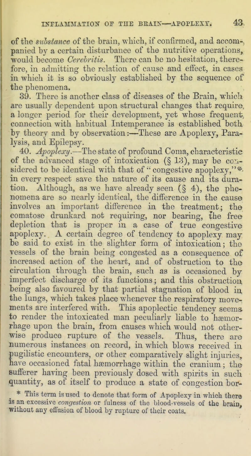 of tlie sitbstance of the brain, wliich, if confiirned, and accom-, panied by a certain distarbanee of the nutritive operations, would become Cerehritis. There can be no hesitation, there- fore, in admitting the relation of cause and effect, in cases in which it is so obviously established by the sequence of the phenomena. 39. There is another class of diseases of the Brain, whicli are usually dependent upon structural changes that require, a longer period for their development, yet whose frequent, connection with habitual Intemperance is established both, by theory and by observation:—These are Apoplexy, Para- lysis, and Epilepsy. 40. Apoplexy.—The state of profound Coma, characteristic of the advanced stage of intoxication (§ 18), may be co'i- sidered to be identical with that of  congestive apoplexy, in every respect save the nature of its cause and its dura- tion. Although, as we have already seen (§ 4), the phe- nomena are so nearly identical, the difference in the cause involves an important difference in the treatment; the comatose drunkard not requiring, nor bearing, the free depletion that is proper in a case of true congestive apoplexy. A certain degree of tendency to apoplexy may be said to exist in the slighter form of intoxication; the vessels of the brain being congested as a consequence of increased action of the heart, and of obstruction to the circulation through the brain, such as is occasioned by imperfect discharge of its functions; and this obstruction being also favoured by that partial stagnation of blood in, the lungs, which takes place whenever the respiratory move- ments are interfered with. This apoplectic tendency seems to render the intoxicated man peculiarly liable to hcemor- rhage upon the brain, from causes which would not other- wise produce rupture of the vessels. Thus, there are numerous instances on record, in which blows received in pugilistic encounters, or other comparatively slight injuries, have occasioned fatal haemorrhage within the cranium; the sufferer having been previously dosed with spirits in sucli quantity, as of itself to produce a state of congestion bor- * This term is used to denote that form of Apoplexy in which there is an exccissivc congestion or fulness of the blood-vessels of the brain, Without any effusion of blood by rupture of their coats.
