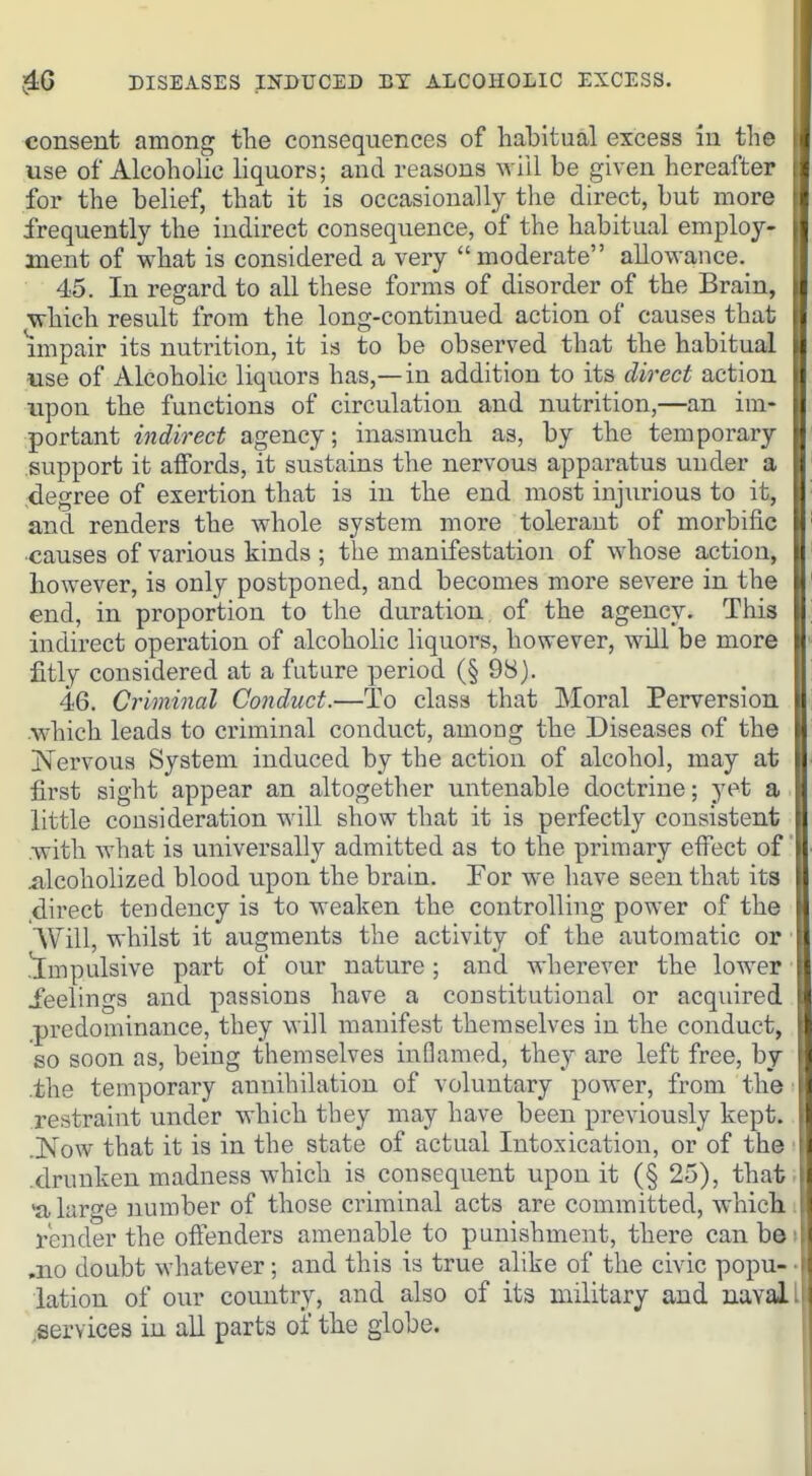 consent among the consequences of habitual excess in the use of Alcoholic liquors; and reasons will be given hereafter for the belief, that it is occasionally the direct, but more frequently the indirect consequence, of the habitual employ- ment of what is considered a very  moderate allowance. i 45. In regard to all these forms of disorder of the Brain, j which result from the long-continued action of causes that impair its nutrition, it is to be observed that the habitual use of Alcoholic liquors has,—in addition to its direct action upon the functions of circulation and nutrition,—an im- portant indirect agency; inasmuch as, by the temporary support it affords, it sustains the nervous apparatus under a degree of exertion that is in the end most injurious to it, and renders the whole system more tolerant of morbific causes of various kinds ; the manifestation of whose action, however, is only postponed, and becomes more severe in the end, in proportion to the duration of the agency. This indirect operation of alcoholic liquors, however, will be more fitly considered at a future period (§ 98). 46. Criminal Conduct.—To class that Moral Perversion which leads to criminal conduct, among the Diseases of the Nervous System induced by the action of alcohol, may at first sight appear an altogether untenable doctrine; yet a ■ little consideration will show that it is perfectly consistent .with what is universally admitted as to the primary effect of iilcoholized blood upon the brain. For we have seen that its .direct tendency is to weaken the controlling power of the Will, whilst it augments the activity of the automatic or ■ j[mpulsive part of our nature; and wherever the lower ■ feelings and passions have a constitutional or acquired predominance, they will manifest themselves in the conduct, so soon as, being themselves inflamed, they are left free, by the temporary annihilation of voluntary power, from the restraint under which they may have been previously kept. .Now that it is in the state of actual Intoxication, or of the .drunken madness which is consequent upon it (§ 25), that- 'a large number of those criminal acts are committed, which render the offenders amenable to punishment, there canbdi ,no doubt whatever; and this is true alike of the civic popu- • lation of our country, and also of its military and naval I .services in all parts of the globe.