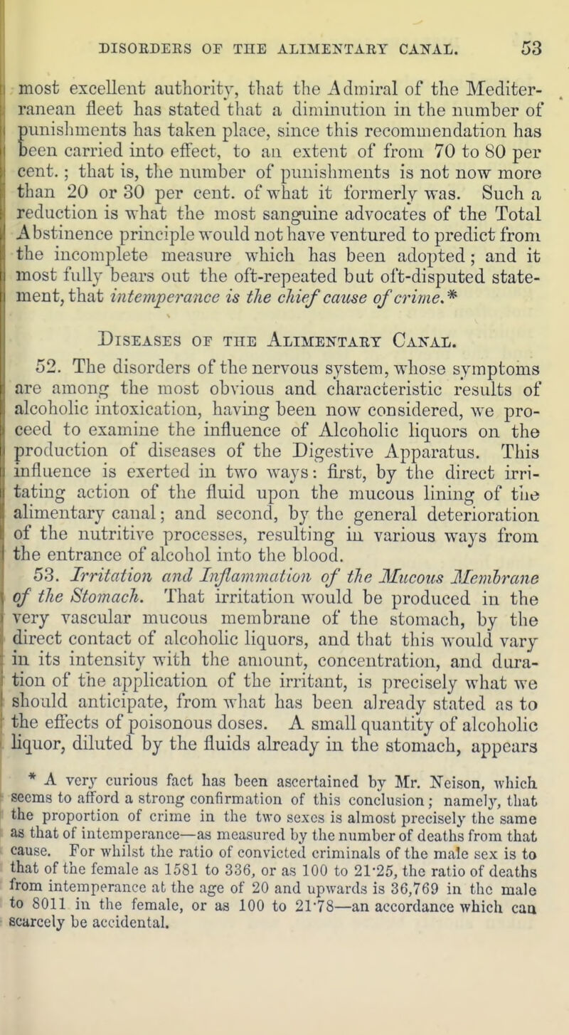 ;inost excellent authority, that the Admiral of the Mediter- raneau fleet has stated that a diminution in the number of unislnneuts has taken place, since this recommendation has een carried into eff'ect, to an extent of from 70 to 80 per cent.; that is, tlie number of punishments is not now more than 20 or 30 per cent, of what it formerly was. Such a reduction is what the most sanguine advocates of the Total Abstinence principle would not have ventured to predict from the incomplete measure which has been adopted; and it most fully bears out the oft-repeated but oft-disputed state- ment, that intemperance is the chief cause of crime.* Diseases of the Alimentaet Canal. 52. The disorders of the nervous system, whose symptoms are among the most obvious and characteristic results of alcoholic intoxication, having been now considered, we pro- ceed to examine the influence of Alcoholic liquors on the production of diseases of the Digestive Apparatus. This influence is exerted in two ways; first, by tlie direct irri- tating action of the fluid upon the mucous lining of tlie alimentary canal; and second, by the general deterioration of the nutritive processes, resulting in various wa^^s from the entrance of alcohol into the blood. 53. Irritation and Inflammation of the Mucous Memhrane of the Stomach. That irritation would be produced in the very vascular mucous membrane of the stomach, by the direct contact of alcoholic liquors, and that this would vary in its intensity with the amount, concentration, and diu-a- tion of the application of the irritant, is precisely what we ! should anticipate, from what has been already stated as to ' the effects of poisonous doses. A small quantity of alcoholic - liquor, diluted by the fluids already in the stomach, appears • * A very curious fact has been ascertained by Mr. Neison, whicli seems to afford a strong confirmation of this conclusion; namely, that the proportion of crime in the two sexes is almost precisely the same t as that of intemperance—as measured by the number of deaths from that cause. For whilst the ratio of convicted criminals of the male sex is to that of the female as 1581 to 336, or as 100 to 21-25, the ratio of deaths from intemperance at the age of 20 and upwards is 36,769 in the male to 8011 in the female, or as 100 to 21-78—an accordance which caa scarcely be accidental.