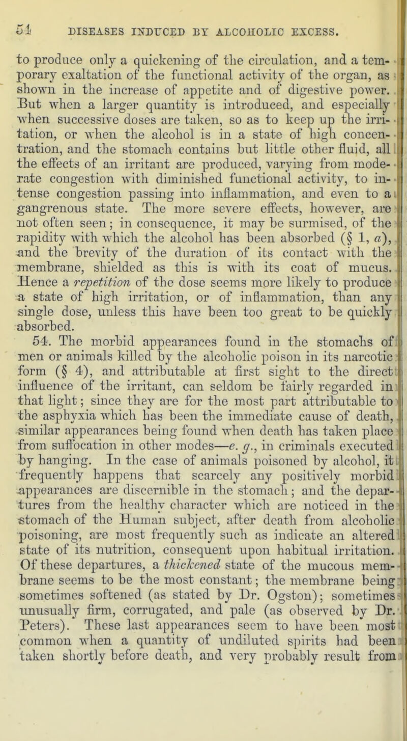 to produce only a quickening of the circulation, and a tern- , porary exaltation of the functional activity of the organ, as shown in the increase of appetite and of digestive power. But when a larger quantity is introduced, and especially when successive doses are taken, so as to keep up the irri- tation, or when the alcohol is in a state of high concen- tration, and the stomach contains but little other fluid, all the effects of an irritant are produced, varying from mode- ■ rate congestion with diminished functional activity, to in- tense congestion passing into inflammation, and even to a gangrenous state. The more severe effects, however, arc not often seen; in consequence, it may be surmised, of the rapidity with which the alcohol has been absorbed (§ 1, a), and the brevity of the duration of its contact with the membrane, shielded as this is with its coat of mucus.. Hence a repetition of the dose seems more likely to produce • a state of high irritation, or of inflammation, than any single dose, unless this have been too great to be quickly . absorbed. 54. The morbid appearances found in the stomachs ofl men or animals killed by the alcoholic poison in its narcotic/ form (§ 4), and attributable at first sight to the direct: influence of the irritant, can seldom be fairly regarded ini that light; since they are for the most part attributable io^ the asphyxia which has been the immediate cause of death,, similar appearances being found when death has taken place? from suftbcation in other modes—e. g., in criminals executed 1 by hanging. In the case of animals poisoned by alcohol, iti frequently happens that scarcely any positively morbid 1 appearances are discernible in the stomach; and the depar- ■ tures from the healthy character which are noticed in the stomach of the Human subject, after death from alcoholic. poisoning, are most frequently such as indicate an alteredij state of its nutrition, consequent upon habitual irritation. J Of these departures, a thickened state of the mucous mem- brane seems to be the most constant; the membrane being! sometimes softened (as stated by Dr. Ogston); sometimes- unusually firm, corrugated, and pale (as observed by Dr. Peters). These last appearances seem to have been most common when a quantity of undiluted spirits had been taken shortly before death, and very probably result from.