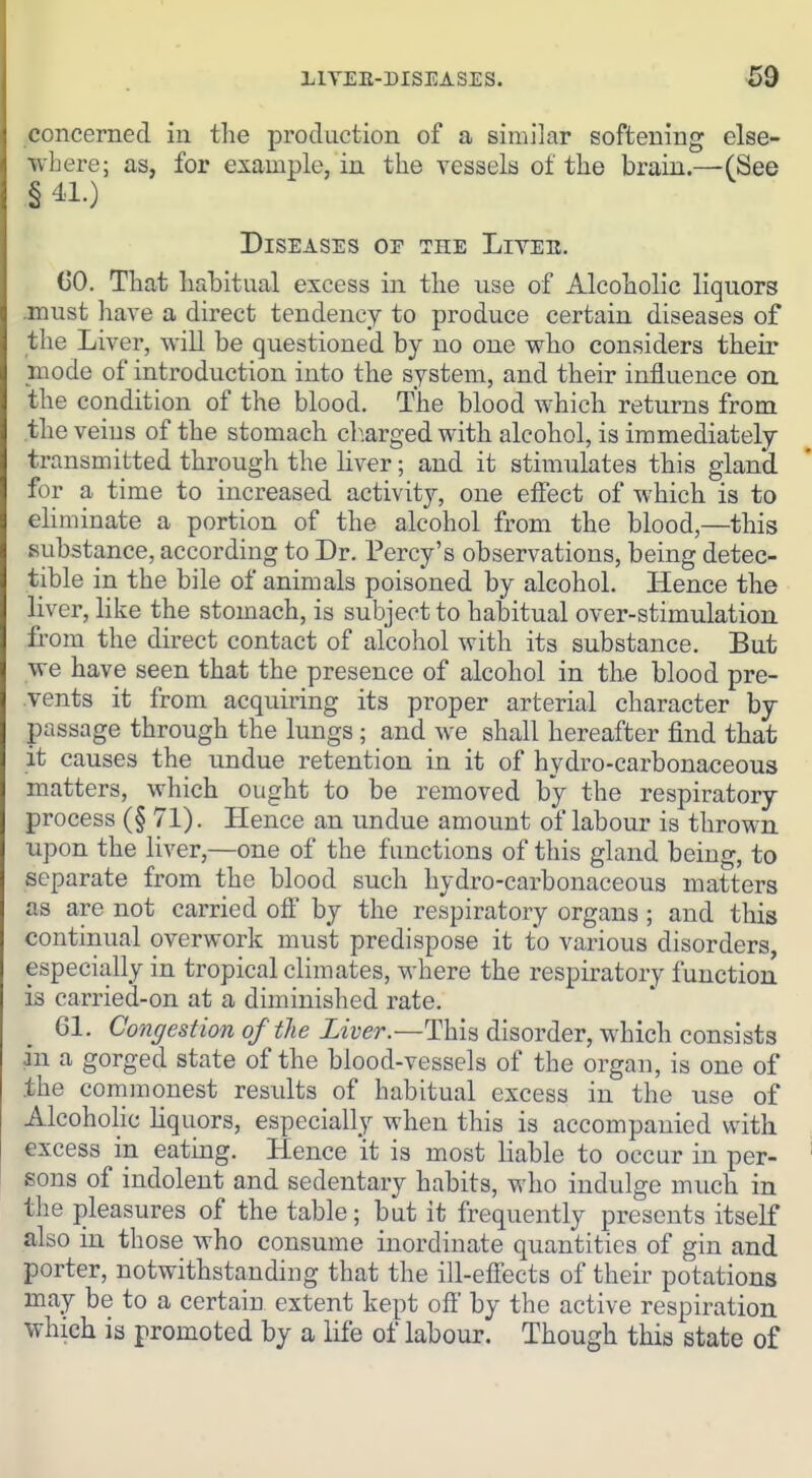 concerned in the production of a similar softening else- where; as, for example, in the vessels of the brain.—(See § 41.) Diseases of the Livee. (jO. That habitual excess in the use of Alcoholic liquors .must have a direct tendency to produce certain diseases of the Liver, will be questioned by no one who considers their mode of introduction into the system, and their influence on the condition of the blood. The blood which returns from the veins of the stomach cb.arged with alcohol, is immediately transmitted through the liver; and it stimulates this gland for a time to increased activity, one effect of which is to eliminate a portion of the alcohol from the blood,—this substance, according to Dr. Percy's observations, being detec- tible in the bile of animals poisoned by alcohol. Hence the liver, like the stomach, is subject to habitual over-stimulation from the direct contact of alcohol with its substance. But we have seen that the presence of alcohol in the blood pre- vents it from acquiring its proper arterial character by passage through the lungs; and we shall hereafter find that it causes the undue retention in it of hydro-carbonaceous matters, which ought to be removed by the respiratory process (§ 71). Hence an undue amount of labour is thrown upon the liver,—one of the functions of this gland being, to separate from the blood such hydro-carbonaceous matters as are not carried off by the respiratory organs ; and this continual overwork must predispose it to various disorders, especially in tropical climates, where the respiratory function is carried-on at a diminished rate. 61. Conffestionof the Liver.—Thk disorder, Vfhich consists in a gorged state of the blood-vessels of the organ, is one of the commonest results of habitual excess in the use of Alcoholic liquors, especially when this is accompanied with excess in eating. Hence it is most liable to occur in per- sons of indolent and sedentary habits, who indulge much in the pleasures of the table; but it frequently presents itself also in those who consume inordinate quantities of gin and porter, notwithstanding that the ill-efiects of their potations may be to a certain extent kept off' by the active respiration which is promoted by a life of labour. Though this state of