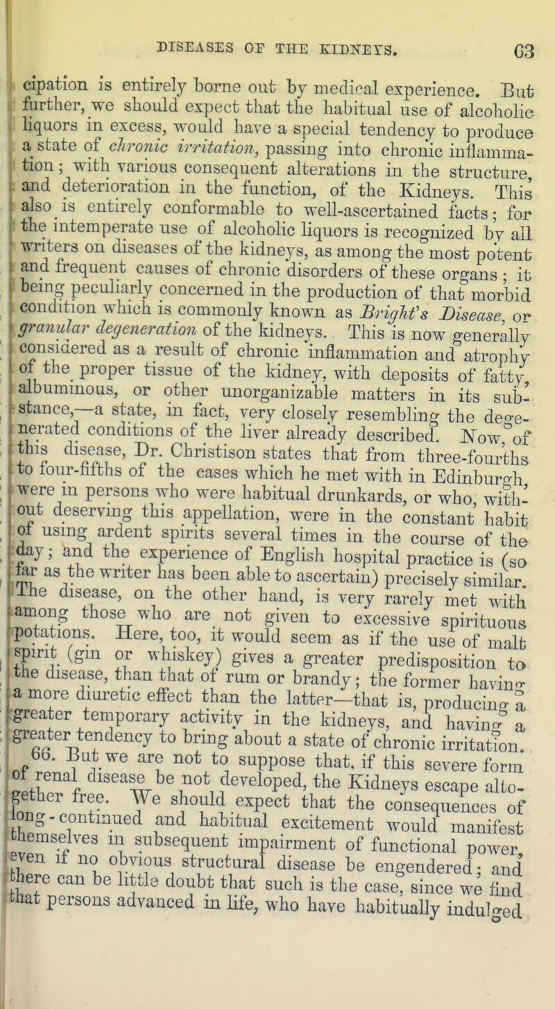 DISEASES or THE EilDNETS. G3 cipation is entirely borne out by medical experience. But forther, we should expect that the habitual use of alcoholic liquors in excess, would have a special tendency to produce a state of ch-onic irritation, passing into chronic inflamma- tion ; with various consequent alterations in the structure and deterioration in the function, of the Kidneys. This also is entirely conformable to well-ascertained facts; for the intemperate use of alcoholic liquors is recognized by all writers on diseases of the kidneys, as among the most potent and frequent causes of chronic disorders of these organs ; it being peculiarly concerned in the production of that morbid condition which is commonly known as Brighfs Disease or- [granular degeneration of the kidneys. This is now generally .consiaered as a result of chronic 'inflammation and atrophy of the proper tissue of the kidney, with deposits of fatty albummous, or other unorganizable matters in its subl r stance,—a state, in fact, very closely resembling the deo-e- •nerated conditions of the liver already described Now^of Hhis disease, Dr. Christison states that from three-fouiihs to tour-faiths of the cases which he met with in Edinburgh were m persons who were habitual drunkards, or who with- out deserving this appellation, were in the constant habit ot using ardent spirits several times in the course of the ;day; and the experience of English hospital practice is (so isu: as the writer has been able to ascertain) precisely similar llhe disease, on the other hand, is very rarely met with -among those who are not given to excessive spirituous hpotations. Here, too, it would seem as if the use of malfc spirit (gin or whiskey) gives a greater predisposition to the disease, than that of rum or brandy; the former havino- a more diuretic eflfect than the latter-that is, producing a :greater temporary activity in the kidneys, and havinr. a greater tendency to bring about a state of chronic irritation. bO. But we are not to suppose that, if this severe form 01 renal disease be not developed, the Kidneys escape alto- gether free. We should expect that the consequences of ong.continued and habitual excitement would manifest hemselves in subsequent impairment of functional power e^en if no obvious structural disease be engendered; and here can be little doubt that such is the caset since we And that persons advanced in life, who have habitually indulged