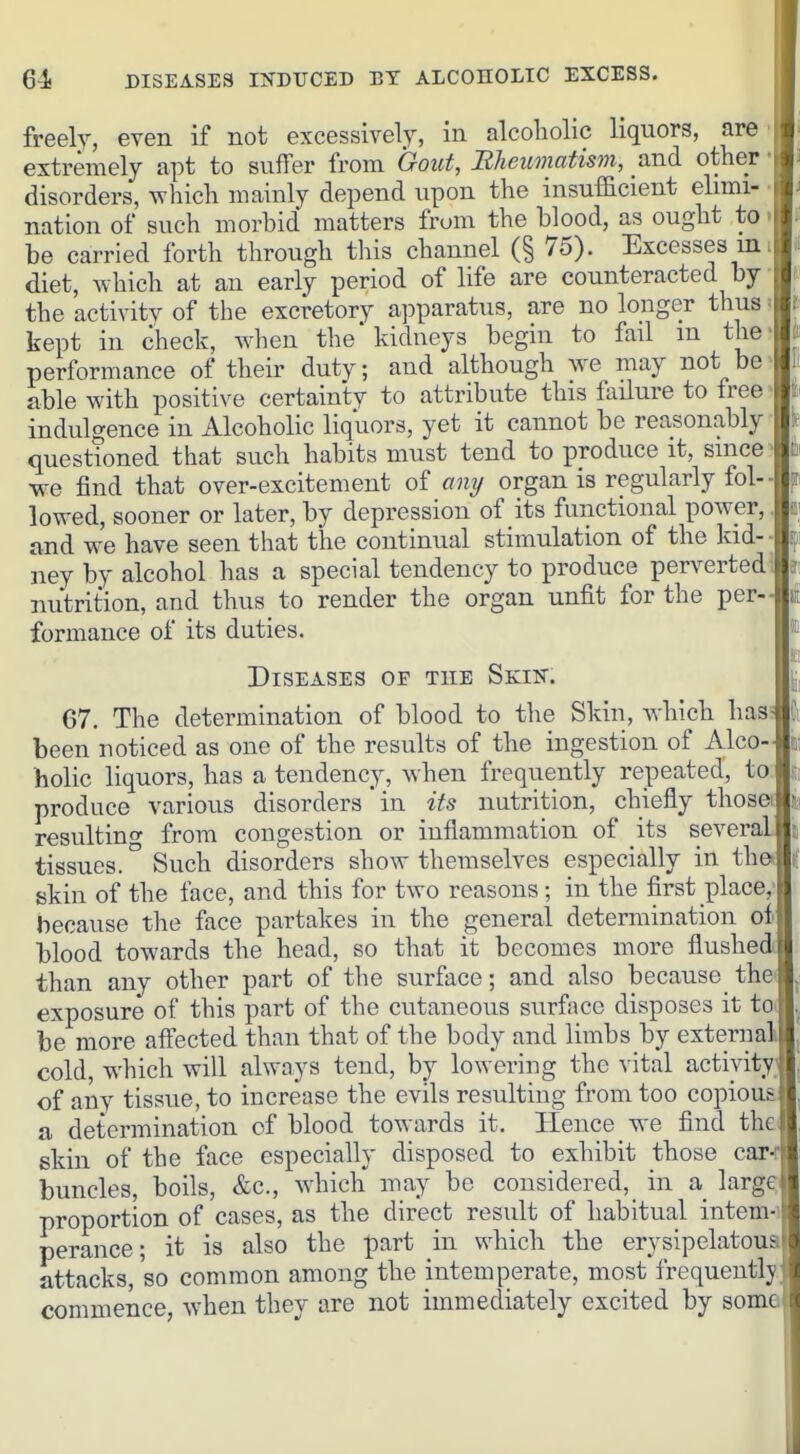 freely, even if not excessively, in alcoliolic liquors, are extremely apt to suffer from Gout, Bheumatism, and other disorders, which mainly depend upon the insufficient elimi- nation of such morbid matters from the blood, as ought to be carried forth through tliis channel (§ 75). Excesses m. diet, which at an early period of life are counteracted by ■ the activity of the excretory apparatus, are no longer thus = kept in check, when the'kidneys begin to fail m the* performance of their duty; and although w^e may not be> able with positive certainty to attribute this lailure to free > indulgence in Alcoholic liquors, yet it cannot be reasonably questioned that such habits must tend to produce it, since ' we find that over-excitement of any organ is regularly fol- lowed, sooner or later, by depression of its functional power,. and w-e have seen that the continual stimulation of the kid- - ney by alcohol has a special tendency to produce perverted^ nutrition, and thus to render the organ unfit for the per- formance of its duties. Diseases of the Skin. 67. The determination of blood to the Skin, which has been noticed as one of the results of the ingestion of Alco- holic liquors, has a tendency, when frequently repeated, to produce various disorders' in its nutrition, chiefly thosei resultino- from congestion or inflammation of its severa' tissues. ° Such disorders show themselves especially in th skin of the face, and this for two reasons; in the first place,- because the face partakes in the general determination oi blood towards the head, so that it becomes more flushed than any other part of the surface; and also because the exposure of this part of the cutaneous surface disposes it to be more affected than that of the body and limbs by external cold, which will always tend, by lowering the vital activity of any tissue, to increase the evils resulting from too copious a determination of blood towards it. Hence we find the skin of the face especially disposed to exhibit those car buncles, boils, &c., wdiich may be considered, in a large proportion of cases, as the direct result of habitual intern-' perance; it is also the part in which the erysipelatous attacks, 'so common among the intemperate, most frequently commence, when they are not immediately excited by some