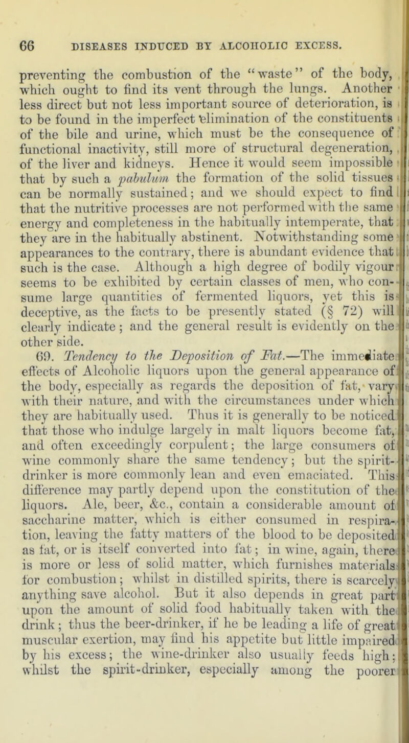 preventing the combustion of the waste of the body, which ought to find its vent through the lungs. Another less direct but not less important source of deterioration, is to be found in the imperfect elimination of the constituents of the bile and urine, which must be the consequence of functional inactivity, still more of structural degeneration, of the liver and kidneys. Hence it would seem impossible that by such a pabulum the formation of the solid tissues can be normally sustained; and we should expect to find that the nutritive processes are not performed with the same energy and completeness in the habitually intemperate, thai they are in the habitually abstinent. Notwithstanding some appearances to the contrary, there is abundant evidence that such is the case. Although a high degree of bodily vigour seems to be exhibited by certain classes of men, who con- sume large quantities of fermented liquors, yet this is deceptive, as the facts to be presently stated (§ 72) will clearly indicate ; and the general result is evidently on the other side. 69. Tendency to the Deposition of Fat.—The immediat( effects of Alcoholic liquors upon the general appearance of the body, especially as regards the deposition of fat, vary with their nature, and with the circumstances under which they are habitually used. Thus it is generally to be noticed that those who indulge largely in malt liquors become fat, j and often exceedingly corpulent; the large consumers of j wine commonly share the same tendency; but the spirit- drinker is more commonly lean and even emaciated. This difference may partly depend upon the constitution of the- liquors. Ale, beer, &c., contain a considerable amount of saccharine matter, which is either consumed in respira- tion, leaving the fatty matters of the blood to be deposited as fat, or is itself converted into fat; in wine, again, theret is more or less of solid matter, which furnishes materials for combustion; whilst in distilled spirits, there is scarcely, anything save alcohol. But it also depends in great part: upon the amount of solid food habitually taken with the i drink ; thus the beer-drinker, if he be leading a life of greati muscular exertion, may find his appetite but little impaired^ by his excess; the wine-drinker also usually feeds high;l whilst the spirit-drinker, especially among the poorer i