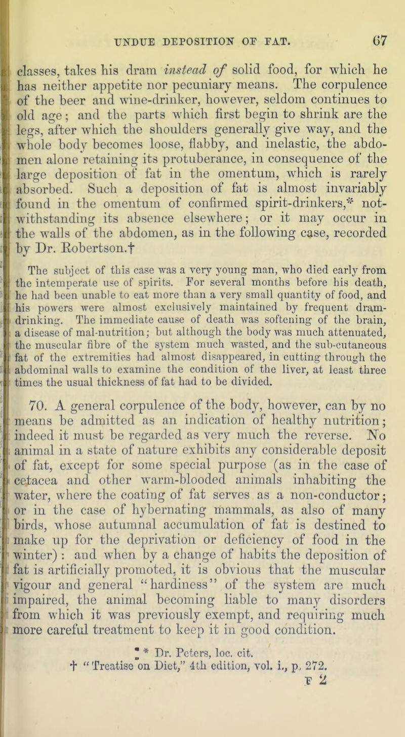 TJNBUE DEPOSITION OP FAT. G7 classes, takes his dram instead of solid food, for wliich he has neither appetite nor pecuniary means. The corpulence of the beer and wine-driuker, however, seldom continues to old age; and the parts which first begin to shrink are the legs, after which the shoulders generally give way, and the whole body becomes loose, flabby, and inelastic, the abdo- men alone retaining its protuberance, in consequence of the large deposition of fat in the omentum, which is rarely absorbed. Such a deposition of fat is almost invariably found in the omentum of confirmed spirit-drinkers,^' not- withstanding its absence elsewhere; or it may occur in the walls of the abdomen, as in the following case, recorded by Dr. Robertson.f The subject of this case was a very young man, who died early from the intemperate use of spirits. For several months before his death, he had been unable to eat more than a very small quantity of food, and his powers were almost exclusively maintained by frequent dram- drinking. The immediate cause of death was softening of the brain, a disease of raal-nutrition; but although the body was much attenuated, the muscular iibre of the system much wasted, and the sub-cutaneous • fat of the extremities had almost disappeared, in cutting through the abdominal walls to examine the condition of the liver, at least three times the usual thickness of fat had to be divided. 70. A general corpulence of the body, however, can by no means be admitted as an indication of healthy nutrition; indeed it must be regarded as very much the reverse. No animal in a state of nature exhibits any considerable deposit . of fat, except for some special purpose (as in the case of 1 cetacea and other warm-blooded animals inhabiting the water, where the coating of fat serves as a non-conductor; I or in the case of hybernating mammals, as also of many birds, whose autumnal accumulation of fat is destined to 1 make up for the deprivation or deficiency of food in the *' winter) : and when by a change of habits the deposition of r fat is artificially promoted, it is obvious that the muscular i vigour and general hardiness of the system are much ( impaired, the animal becoming liable to many disorders from which it was previously exempt, and requiring much more careful treatment to keep it in good condition. 3 * Dr. Peters, loc. cit. +  Treatise on Diet, 4th edition, vol. i,, p. 272.