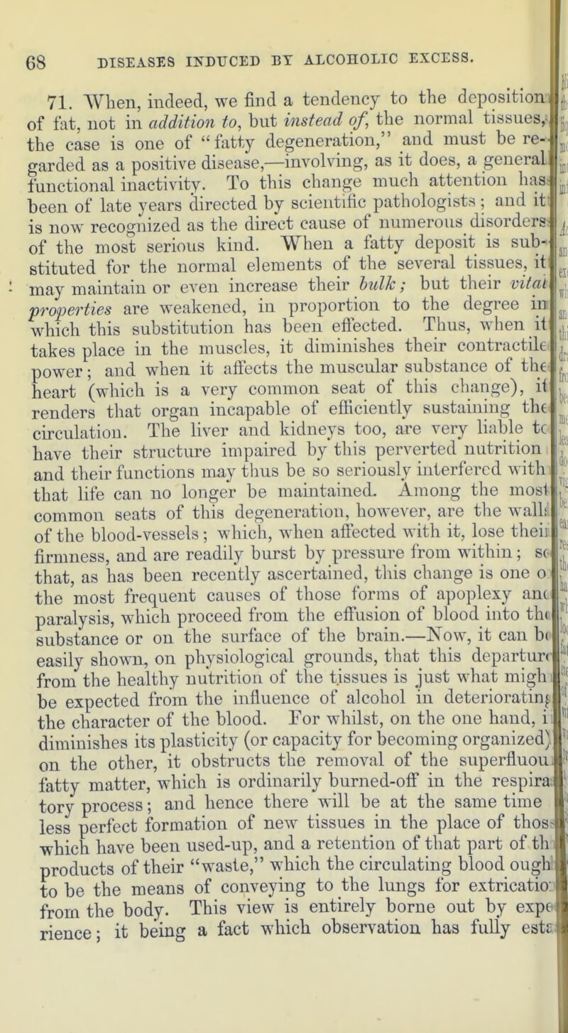 71. When, indeed, we find a tendency to the deposition|jj of fat, not in addition to, but instead of, the normal tissues,||j the case is one of fatty degeneration, and must be re-J^j, garded as a positive disease,—involving, as it does, a general j^, functional inactivity. To this change much attention has. been of late years directed by scientific pathologists; and it' is now recognized as the direct cause of numerous disorders ^ of the most serious kind. When a fatty deposit is sub- stituted for the normal elements of the several tissues, it ' may maintain or even increase their hidk; but their vital ^. properties are weakened, in proportion to the degree in which this substitution has been effected. Thus, when it j,. takes place in the muscles, it diminishes their contractile power; and when it affects the muscular substance of the Ij. heart (which is a very common seat of this change), it 'n renders that organ incapable of efliciently sustaining th€ ^ circulation. The liver and kidneys too, are very liable tc have their structure impaired by this perverted nutrition ,' and their functions may thus be so seriously interfered with that life can no longer be maintained. Among the mosi ^ common seats of this degeneration, however, are the wall; '| of the blood-vessels ; which, when aftected with it, lose theii '^i firmness, and are readily burst by pressure from within; so that, as has been recently ascertained, this change is one o .' the most frequent causes of those forms of apoplexy an( j paralysis, which proceed from the effusion of blood into th( !' substance or on the surface of the brain.—Now, it can b( * easily shown, on physiological grounds, that this departun '|' from the healthy nutrition of the tissues is just what migh be expected from the influence of alcohol in deteriorating ' the character of the blood. For whilst, on the one hand, i diminishes its plasticity (or capacity for becoming organized) on the other, it obstructs the removal of the superfluoui fatty matter, which is ordinarily burned-otf in the respira tory process; and hence there will be at the same time less perfect formation of new tissues in the place of thos; which have been used-up, and a retention of that part of thi products of their waste, which the circulating blood ougW to be the means of conveying to the lungs for extrication from the body. This view is entirely borne out by expei rience; it being a fact which observation has fully estai