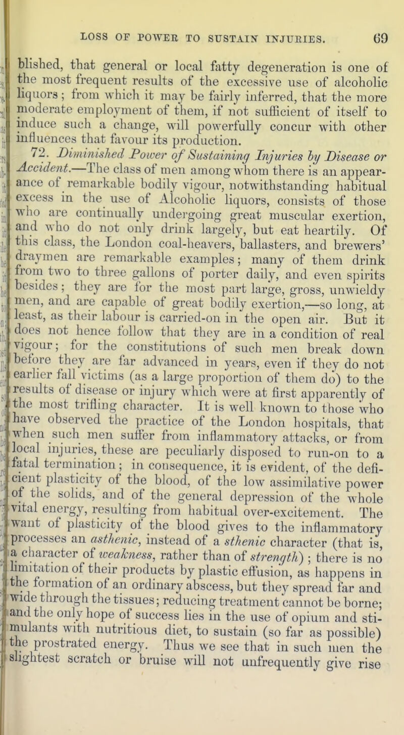 ,j blished, that general or local ftitty degeneration is one of ,j the most frequent results of the excessive use of alcoholic I liquors ; from which it may be fairly inferred, that the more moderate employment of them, if not sufficient of itself to J, induce such a change, will powerfully concur with other jj influences that favour its production. 72. Diminished Power of Sustaining Injuries hy Disease or Accident.—The class of men among whom there is an appear- i( ance of remarkable bodily vigour, notwithstanding habitual excess in the use of Alcoholic liquors, consists of those who are continually undei-going great muscular exertion, jj and who do not only drink largely, but eat heartily. Of J this class, the London coal-heavers, ballasters, and brewers' draymen are remarkable examples; many of them drink . from two to three gallons of porter daily, and even spirits besides; they are ibr the most part large, gross, unwieldy J. men, and are capable of great bodily exertion,—so long, at ^ least, as their labour is carried-on in the open air. But it does not hence follow that they are in a condition of real vigour; for the constitutions of such men break down ,j; before they are far advanced in years, even if they do not V earlier Ml victims (as a large proportion of them do) to the results of disease or injury which were at first apparently of Ithe most trifling character. It is well known to those who have observed the practice of the London hospitals, that ^, when such men sufler from inflammatory attacks, or from ^ local injuries, these are peculiarly disposed to run-on to a fatal termination; in consequence, it is evident, of the defi- le eient plasticity of the blood, of the low assimilative power ^ of the solids, and of the general depression of the whole ! vital energy, resulting from habitual over-excitement. The .want of plasticity of the blood gives to the inflammatory processes an asthenic, instead of a sthenic character (that is, la character of loeahiess, rather than of strength) • there is no limitation of their products by plastic effusion, as happens in the formation of an ordinary abscess, but they spread far and ■wide through the tissues; reducing treatment cannot be borne; land the only hope of success lies in the use of opium and sti- imulants with nutritious diet, to sustain (so far as possible) the prostrated energy. Thus we see that in such men the slightest scratch or bruise will not uufrequently give rise