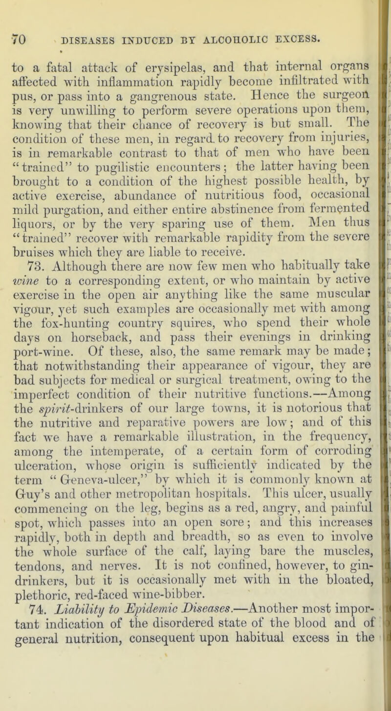 to a fatal attack of erysipelas, and that internal organs affected with inflammation rapidly become infiltrated with pus, or pass into a gangrenous state. Hence the surgeon is very unwilling to perform severe operations upon them, knowing that their chance of recovery is but small. The condition of these men, in regard, to recovery from injuries, is in remarkable contrast to that of men who have been trained to pugilistic encounters; tbe latter having been brought to a condition of the highest possible health, by active exercise, abundance of nutritious food, occasional mild purgation, and either entire abstinence from fermented liquors, or by the very sparing use of them. Men thus trained recover with remarkable rapidity from the severe bruises which they are liable to receive. 73. Although there are now few men who habitually take ivine to a corresponding extent, or who maintain by active exercise in the open air anything like the same muscular vigour, yet such examples are occasionally met with among the fox-hunting country squires, who spend their whole days on horseback, and pass their evenings in drinking port-wine. Of these, also, the same remark may be made ; that notwithstanding their appearance of vigour, they are bad subjects for medical or surgical treatment, owing to the imperfect condition of their nutiutive functions.—Among the S'/)?Viif-drinkers of our large towns, it is notorious that the nutritive and reparative powers are low; and of this fact we have a remarkable illustration, in the frequency, among the intemperate, of a certain form of corroding ulceration, whose origin is sufficiently indicated by the term  Geneva-ulcer, by which it is commonly known at Gruy's and other metropolitan hospitals. This ulcer, usually commencing on the leg, begins as a red, angry, and painful spot, which passes into an open sore; and this increases rapidly, both in depth and breadth, so as even to involve the whole surface of the calf, laying bare the muscles, tendons, and nerves. It is not confined, however, to gin- drinkers, but it is occasionally met with in the bloated, plethoric, red-faced wine-bibber. 74. Liability to Epidemic Diseases.—Another most impor- tant indication of the disordered state of the blood and of general nutrition, consequent upon habitual excess in the