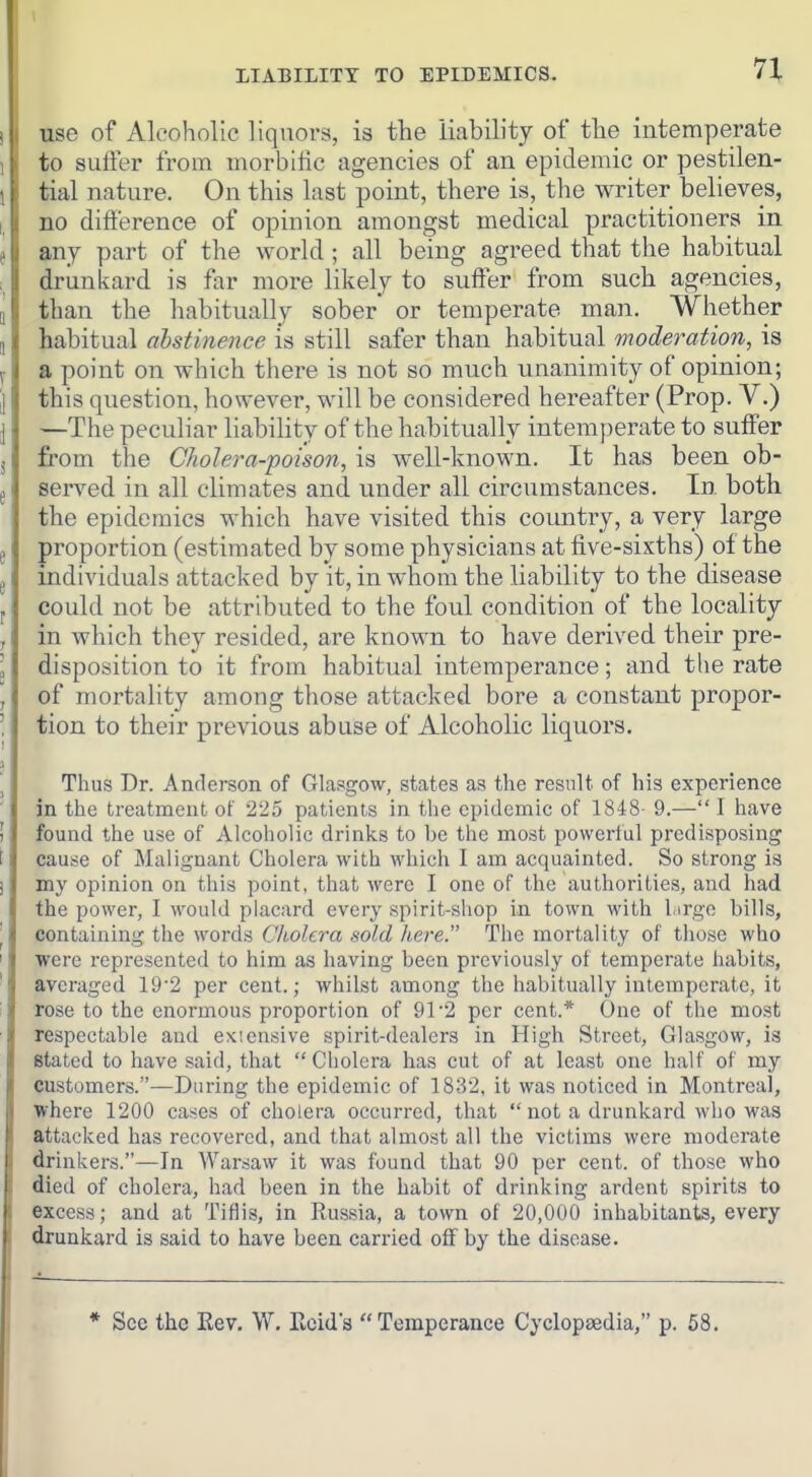 LIABILITY TO EPIDEMICS. use of Alcoholic liquors, is the liability of the intemperate to suffer from morbific agencies of an epidemic or pestilen- tial nature. On this last point, there is, the writer believes, no difference of opinion amongst medical practitioners in any part of the world ; all being agreed that the habitual drunkard is far more likely to suffer from such agencies, than the habitually sober* or temperate man. Whether habitual ahstinence is still safer than habitual moderation, is a point on which there is not so much unanimity of opinion; this question, however, will be considered hereafter (Prop. V.) —The peculiar liability of the habitually intemperate to suff'er from the Cholera-poison, is well-known. It has been ob- sei-ved in all climates and under all circumstances. In both the epidemics which have visited this country, a very large proportion (estimated by some physicians at five-sixths) of the individuals attacked by it, in whom the liability to the disease could not be attributed to the foul condition of the locality in which they resided, are known to have derived their pre- disposition to it from habitual intemperance; and the rate of mortality among those attacked bore a constant propor- tion to their previous abuse of Alcoholic liquors. Thus Dr. Anderson of Glasgow, states as the result of his experience in the treatment of 225 patients in the epidemic of 1848- 9.— I have found the use of Alcoholic drinks to be the most powerful predisposing cause of Malignant Cholera with which I am acquainted. So strong is my opinion on this point, that were I one of the authorities, and had the power, I would placard every spirit-shop in town with largo bills, containing the words Cliolcra sold here. The mortality of those who were represented to him as having been previously of temperate habits, averaged 19'2 per cent.; whilst among the habitually intemperate, it rose to the enormous proportion of 91'2 per cent.* One of the most respectable and exiensive spirit-dealers in High Street, Glasgow, is stated to have said, that  Cholera has cut of at least one half of my customers.—During the epidemic of 1832, it was noticed in Montreal, where 1200 cases of cholera occurred, that  not a drunkard who was attacked has recovered, and that almost all the victims were moderate drinkers.—In Warsaw it was found that 90 per cent, of those who died of cholera, had been in the habit of drinking ardent spirits to excess; and at Tiflis, in Russia, a town of 20,000 inhabitants, every drunkard is said to have been carried off by the disease. * Sec the Rev. W, Rcids Temperance Cyclopaedia, p. 58.