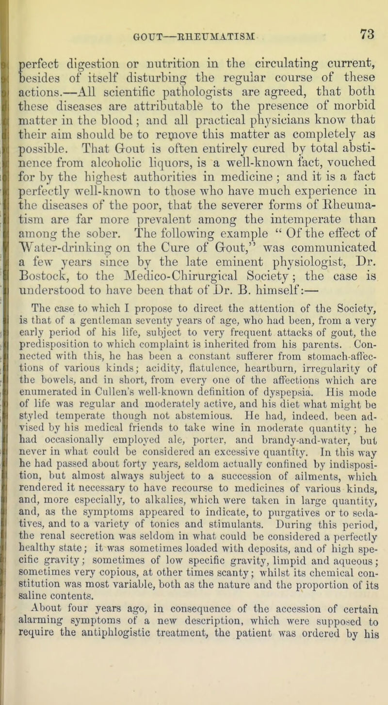 perfect digestion or uutrition in the circulating current, besides of itself disturbing the regular course of these actions.—All scientific pathologists are agreed, that both these diseases are attributable to the presence of morbid matter in the blood ; and all practical physicians know that their aim should be to reijaove this matter as completely as possible. That Gout is often entirely cured by total absti- nence from alcoholic liquors, is a well-known fact, vouched for by the highest au.thorities in medicine ; and it is a fact perfectly well-i\nown to those who have much experience in the diseases of the poor, that the severer forms of Rheuma- tism are far more prevalent among the intemperate than among the sober. The following example  Of the effect of Water-drinking on the Cure of Grout, was communicated a few years since by the late eminent physiologist. Dr. Bostock, to the Medico-Chirurgical Society; the case is understood to have been that of Dr. B. himself:— The Ccose to which I propose to direct the attention of the Society, is that of a gentleman seventy years of age, who had been, from a very early period of his life, subject to very frequent attacks of gout, the predisposition to which complaint is inherited from his parents. Con- nected with this, he has been a constant sufferer from stomach-affec- tions of various kinds; acidity, flatulence, heartburn, irregularity of the bowels, and in short, from every one of the affections which are enumerated in Cullen's well-known definition of dyspepsia. His mode of life was regular and moderately active, and his diet what might be styled temperate though not abstemious. He had, indeed, been ad- vised by his medical friends to take wine in moderate quantity; he had occasionally employed ale, porter, and brandy-and-water, but never in what could be considered an excessive quantity. In this way he had passed about forty years, seldom actually confined by indisposi- tion, but almost always subject to a succession of ailments, which rendered it necessary to have recourse to medicines of various kinds, and, more especially, to alkalies, which were taken in large quantity, and, as the symptoms appeared to indicate, to piu-gatives or to seda- tives, and to a variety of tonics and stimulants. During this period, the renal secretion was seldom in what could be considered a perfectly healthy state; it was sometimes loaded with deposits, and of high spe- cific gravity; sometimes of low specific gravity, limpid and aqueous; sometimes very copious, at other times scanty; whilst its chemical con- stitution was most variable, both as the nature and the proportion of its saline contents. About four years ago, in consequence of the accession of certain alarming symptoms of a new description, which were supposed to require the antiphlogistic treatment, the patient was ordered by his