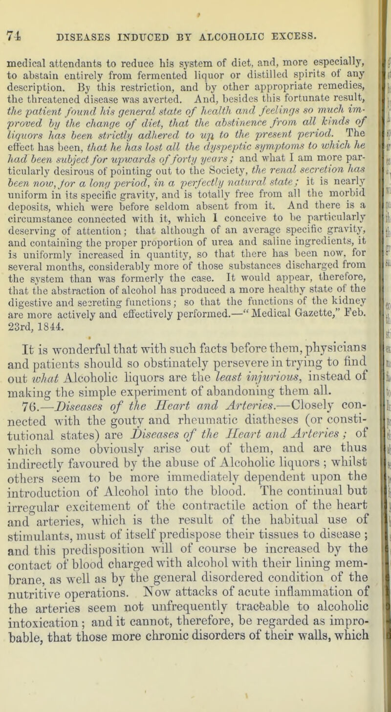 * 74 DISEASES INDUCED BT ALCOHOLIC EXCESS. medical attendants to reduce his system of diet, and, more especially, to abstain entirely from fermented liquor or distilled spirits of any description. By this restriction, and by other appropriate remedies, the threatened disease was averted. And, besides this fortunate result, the patient found Ms general state of health and feelings so much im- proved hrj the change of diet, that the abstinence from all kinds of j liquors has been strictly adhered to ujl to the present period. _ The \ effect has been, thai he has lost all the dyspeptic symptoms to which he S\ had been subject for upwards of forty years; and what I am more par- ticularly desirous of pointing out to the Society, the renal secretion has been now, for a long period, in a perfectly natural state; it is nearly uniform in its specific gravity, and is totally free from all the morbid deposits, which were before seldom absent from it. And there is a j:: circumstance connected with it, which 1 conceive to be particularly tli deserving of attention; that although of an average specific gravity, jj, and containing the proper proportion of urea and saline ingredients, it is uniformly increased in quantity, so that there has been now, for several months, considerably more of those substances discharged from the system than was formerly the case. It would appear, therefore, that the abstraction of alcohol has produced a more healthy state of the digestive and se3reting functions; so that the functions of the kidney are more actively and effectively performed.— Medical Gazette, Feb. , 23rd, 1844. It is wonderful that with such facts befoi-e them, physicians a and patients should so obstinately persevere in trying to find out lohat AlcohoHc liquors are the least injurious, instead of ia, making the simple experiment of abandoning them all. i« 76.—Diseases of the Heart and Arteries.—Closely con- I| nected with the gouty and rheumatic diatheses (or consti- ^ tutional states) are Diseases of the Heart and Arteries ; of fj which some obviously arise out of them, and are thus i[ indirectly favoured by the abuse of Alcoholic liquors ; whilst L others seem to be more immediately dependent upon the introduction of Alcohol into tlie blood. The continual but irregular excitement of the contractile action of the heart and arteries, which is the result of the habitual use of stimulants, must of itself predispose their tissues to disease ; and this predisposition will of course be increased by the contact of blood charged with alcohol with their lining mem- brane, as well as by the general disordered condition of the nutritive operations. Now attacks of acute inflammation of the arteries seem not unfrequently traceable to alcoholic intoxication; and it cannot, therefore, be regarded as impro- bable, that those more chronic disorders of their walls, which