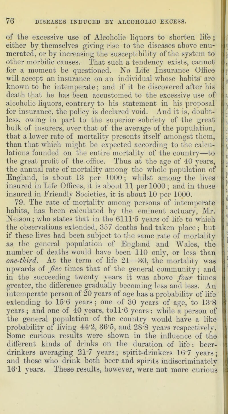 of the excessive use of Alcoholic liquors to shorten life ; either by themselves giving rise to the diseases above enu- merated, or by increasing the susceptibility of the system to other morbific causes. That such a tendency exists, cannot for a moment be questioned. No Life Insurance Office will accept an insurance on an individual whose habits are known to be intemperate; and if it be discovered after his death that he has been accustomed to the excessive use of alcoholic liquors, contrary to his statement in his proposal for insurance, the policy is declared void. And it is, doubt- less, owing in part to the superior sobriety of the great bulk of insurers, over that of the average of the population, that a lower rate of mortality presents itself amongst them, than that which might be expected according to the calcu- lations founded on the entire mortality of the country—to the great profit of the office. Thus at the age of 40 years, the annual rate of mortality among the whole population of England, is about 18 per 1000 ; whilst among the lives insured in Life Offices, it is aboiit 11 per 1000 ; and in those insured in Friendly Societies, it is about 10 per 1000. 79. The rate of mortality among persons of intemperate habits, has been calculated by the eminent actuary, Mr. Neison; who states that in the 6111-5 years of life to which the observations extended, 357 deaths had taken place; but if these lives had been subject to the same rate of mortality as the general population of England and Wales, the number of deaths would have been 110 only, or less than one-third. At the term of life 21—30, the mortality was upwards of Jive times that of the general community; and in the succeeding twenty years it was above four times greater, the diflerence gradually becoming less and less. An intemperate person of 20 years of age has a probability of life extending to 15'G years ; one of 30 years of age, to 13'8 years ; and one of 40 years, toll'6 years: while a person of the general population of the country would have a like probability of living 44'2, 36*5, and 28-8 years respectively. Some curious results were shown in the influence of the different kinds of drinks on the duration of life : beer- drinkers averaging 217 years; spirit-drinkers 16-7 years; and those who drink both beer and spirits indiscriminately 16 1 years. These results, however, were not more curious