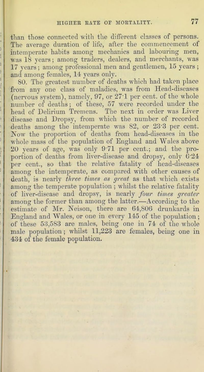 than those connected with the different classes of persons. The average duration of life, after the commencement of intemperate habits among mechanics and labouring men, was 18 years; among traders, dealers, and merchants, was 17 years; among professional men and gentlemen, 15 years ; and among females, 14 years only. 80. The greatest number of deaths which had taken place from any one class of maladies, was from Head-diseases (nervous system), namely, 97, or 27-1 per cent, of the whole number of deaths; of these, 57 were recorded under the head of Delirium Tremens. The next in order was Liver disease and Dropsy, from which the number of recorded deaths among the intemperate was 82, or 23'3 per cent. Kow the proportion of deaths from head-diseases in the whole mass of the population of England and Wales above 20 years of age, was only 9-71 per cent.; and the pro- portion of deaths from liver-disease and drops}^ only 6'24 per cent., so that the relative fatality of head-diseases among the intemperate, as compared with other causes of death, is nearly three times as great as that which exists among the temperate population ; whilst the relative fatality of liver-disease and dropsy, is nearly four times greater among the former than among the latter.—According to the estimate of Mr. Nelson, there are 64,806 drunkards in England and Wales, or one in every 145 of the population; of these 53,583 are males, being one in 74 of the whole male population; whilst 11,223 are females, being one in 434 of the female population.