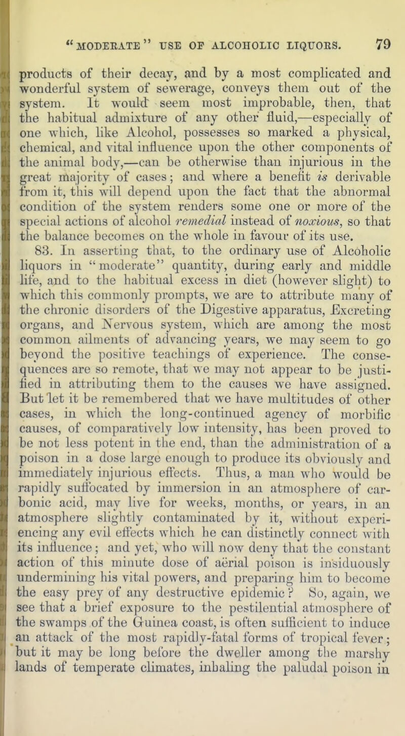 products of their decay, and by a most complicated and wonderful system of sewerage, conveys them out of the system. It would: seem most improbable, then, that the habitual admixture of any other fluid,—especially of one which, like Alcohol, possesses so marked a physical, chemical, and vital influence upon the other components of the animal body,—can be otherwise than injurious in the great majority of cases; and where a benefit is derivable from it, this will depend upon the fact that the abnormal condition of the system renders some one or more of the special actions of alcohol remedial instead of noxious, so that the balance becomes on the whole in favour of its use. 83. In asserting that, to the ordinary use of Alcoholic liquors in moderate quantity, during early and middle life, and to the habitual excess in diet (however slight) to which this cominonly prompts, we are to attribute many of the chronic disorders of the Digestive apparatus, Excreting organs, and Nervous system, which are among the most common ailments of advancing years, we may seem to go beyond the positive teachings of experience. The conse- quences are so remote, that w^e may not appear to be justi- fied in attributing them to the causes we have assigned. But let it be remembered that we have multitudes of other cases, in which the long-continued agency of morbific causes, of comparatively low intensity, has been proved to be not less potent in the end, than the administration of a poison in a dose large enough to produce its obviously and immediately injurious effects. Thus, a man who would be rapidly sutibcated by immersion in an atmosphere of car- bonic acid, may live for weeks, months, or years, in an atmosphere slightly contaminated by it, without experi- encing any evil effects which he can distinctly connect with its influence; and yet, who will now deny that the constant action of this minute dose of aerial poison is insiduously undermining his vital powers, and preparing him to become the easy prey of any destructive epidemic ? So, again, we see that a brief exposure to the pestilential atmosphere of the swamps of the Gruinea coast, is often sufficient to induce _an attack of the most rapidly-fatal forms of tropical fever; but it may be long before the dweller among the marshy lands of temperate climates, inhaling the paludal poison in