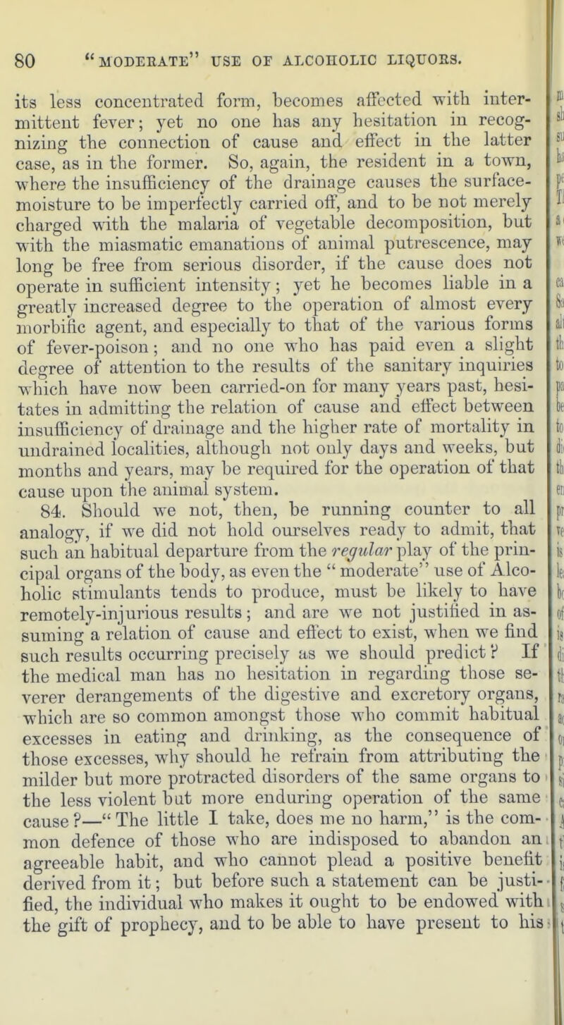 its less conceBtrated form, becomes affected with inter- mittent fever; yet no one has any hesitation in recog- nizing the connection of cause and effect in the latter case, as in the former. So, again, the resident in a town, D'' where the insufficiency of the drainage causes the surface- f moisture to be imperfectly carried off, and to be not merely I' charged with the malaria of vegetable decomposition, but with the miasmatic emanations of animal putrescence, may long be free from serious disorder, if the cause does not operate in sufficient intensity; yet he becomes liable in a a greatly increased degree to the operation of almost every S;i morbific agent, and especially to that of the various forms all of fever-poison; and no one who has paid even a slight t!i degree of attention to the results of the sanitary inquiries to which have now been carried-on for many years past, hesi- pa tates in admitting the relation of cause and effect between k insufficiency of drainage and the higher rate of mortality in to undrained localities, although not only days and weeks, but i months and years, may be required for the operation of that tt cause upon the animal system. en 84. Should we not, then, be running counter to all pr analogy, if we did not hold oiu-selves ready to admit, that ve such aia habitual departure from the regular play of the prin- is cipal organs of the body, as even the  moderate use of Alco- If; holic stimulants tends to produce, must be likely to have kr remotely-injurious results ; and are we not justified in as- of suming a relation of cause and eflect to exist, when we find ij such results occurring precisely as we should predict ? If dj the medical man has no hesitation in regarding those se- \\ verer derangements of the digestive and excretory organs, ra which are so common amongst those who commit habitual a( excesses in eating and drinking, as the consequence of oi those excesses, why should he refrain from attributing the p milder but more protracted disorders of the same organs to ' isj the less violent bat more enduring operation of the same (, cause ?— The little I take, does me no harm, is the com- i| mon defence of those who are indisposed to abandon an, f agreeable habit, and who cannot plead a positive benefit derived from it; but before such a statement can be justi-- f fied, the individual who makes it ought to be endowed with \ 5 the gift of prophecy, and to be able to have present to llis^ u