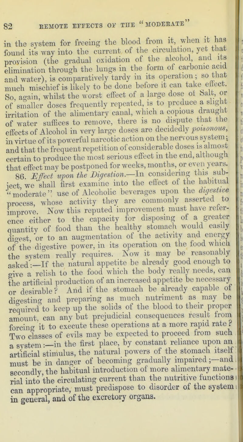 in the system for freeing the blood from it, when it has found its way into the current of the carcuhition, yet that provision (the gradual oxidation of the alcohol and its ehmination through the lungs in the form of carbomc acid and water), is comparatively tardy in its operation; so that much mischief is likely to be done before it can take^ ettect. So, again, whilst the worst effect of a large dose ot bait, or of smaller doses frequently repeated, is to produce a slight irritation of the alimentary canal, whicli a copious draug'^^ of water snfEces to remove, there is no dispute that the effects of Alcohol in very large doses are decidedly poisonous, in virtue of its powerful narcotic action on the nervous system j and that the frequent repetition of considerable doses is almost certain to produce the most serious effect m the end, alt.iougli that effect may be postponed for weeks, months, or even years. 86 Effect'upon the Digestion.—In considering this sub- iect we shall first examine into the eflect of the habitual moderate use of Alcoholic beverages upon the digestive process, whose activity they are commonly asserted to improve Now this reputed improvement must have refer- ence either to the capacity for disposmg of a greater quantity of food than the healthy stomach would easily dio-est or to an augmentation of the activity and energy of''the digestive power, in its operation on the food which the system really requires. Now it may be reasonably asked'—If the natural appetite be already good enough to give a relish to the food which the body really needs, can the artificial production of an increased appetite be necessary or desirable ? And if the stomach be already capable of ditrestinf^ and preparing as much nutriment as may be required^'to keep up the solids of the blood to their proper amount, can any but prejudicial consequences result from forcing it to execute these operations at a more rapid rate i Two classes of evils may be expected to proceed from such a system —in the first place, by constant rehance upon an artificial stimulus, the natural powers of the stomach itself must be in danger of becoming gradually impaired —and secondly the habitual introduction of more ahmentary mate- rial into the circulating current than the nutritive functions can appropriate, must predispose to disorder of the system in general, and of the excretory organs.