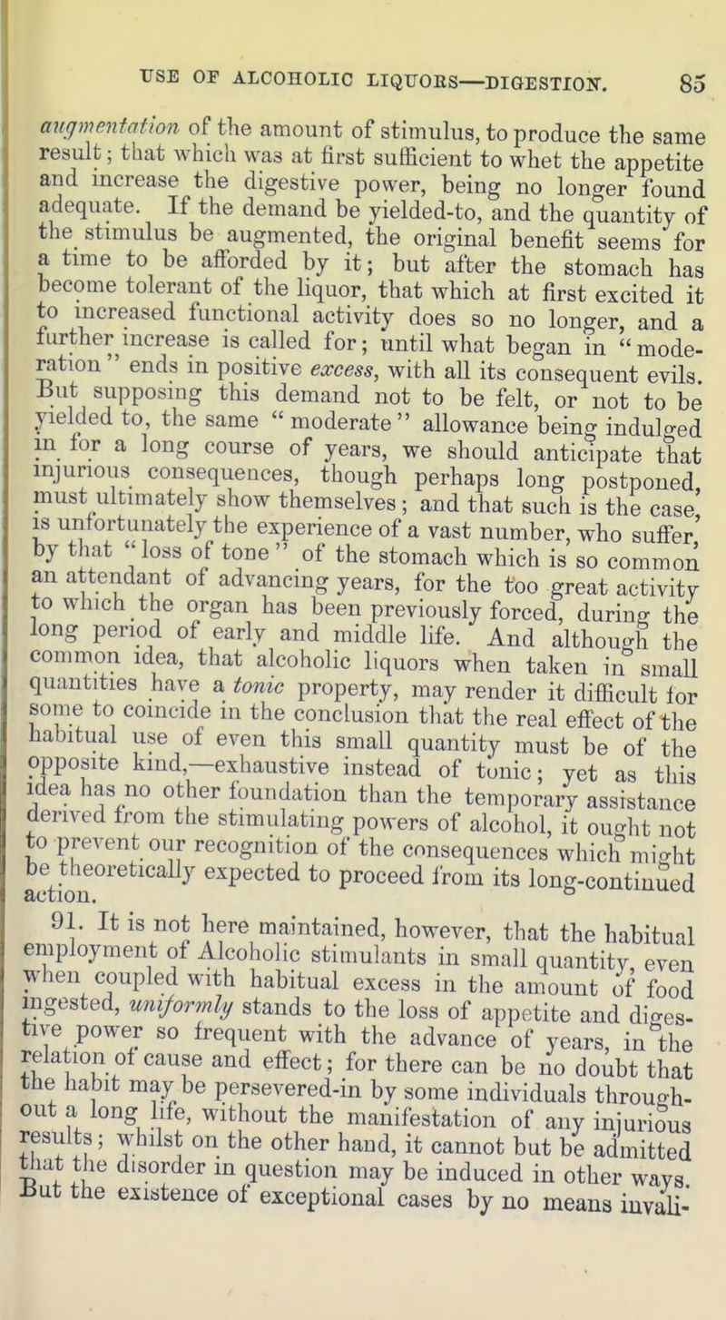 augmentation of the amount of stimulus, to produce the same result; that which was at first sufficient to whet the appetite and increase the digestive power, being no lonf^er found adequate. If the demand be yielded-to, and the quantity of the stimulus be augmented, the original benefit seems for a time to be afforded by it; but after the stomach has become tolerant of the liquor, that which at first excited it to increased functional activity does so no longer and a further increase is called for; until what began in mode- ration ends in positive excess, with aU its consequent evils But supposing this demand not to be felt, or not to be yielded to, the same  moderate allowance being indulged m lor a long course of years, we should anticipate that injurious consequences, though perhaps long postponed must ultimately show themselves; and that such is the case is unfortunately the experience of a vast number, who suff-er' by that loss of tone  of the stomach which is so common an attendant of advancing years, for the too great activity to which the organ has been previously forced, durino- the long period of early and middle life. And although the common idea, that alcoholic liquors when taken in smaU quantities have a tonic property, may render it difficult for some to coincide in the conclusion thkt the real effect of the habitual use of even this small quantity must be of the opposite kind,—exhaustive instead of tonic; yet as this Idea has no other fbundation than the temporary assistance derived from the stimulating powers of alcohol, it ought not to prevent our recognition of the consequences wdiich mio-ht be theoretically expected to proceed from its long-contiuSed action. ° 91. It is not here maintained, however, that the habitual employment of Alcoholic stimulants in small quantity even when coupled with habitual excess in the amount of food ingested, uniformly stands to the loss of appetite and di-es- tive power so frequent with the advance of years, in'the relation of cause and effect; for there can be no doubt that the habit may be persevered-in by some individuals throuo-h- out a long life, without the manifestation of any iniuriSus results; whilst on the other hand, it cannot but be admitted tliat the disorder in question may be induced in other ways iiut the existence of exceptional cases by no means iuvaU-