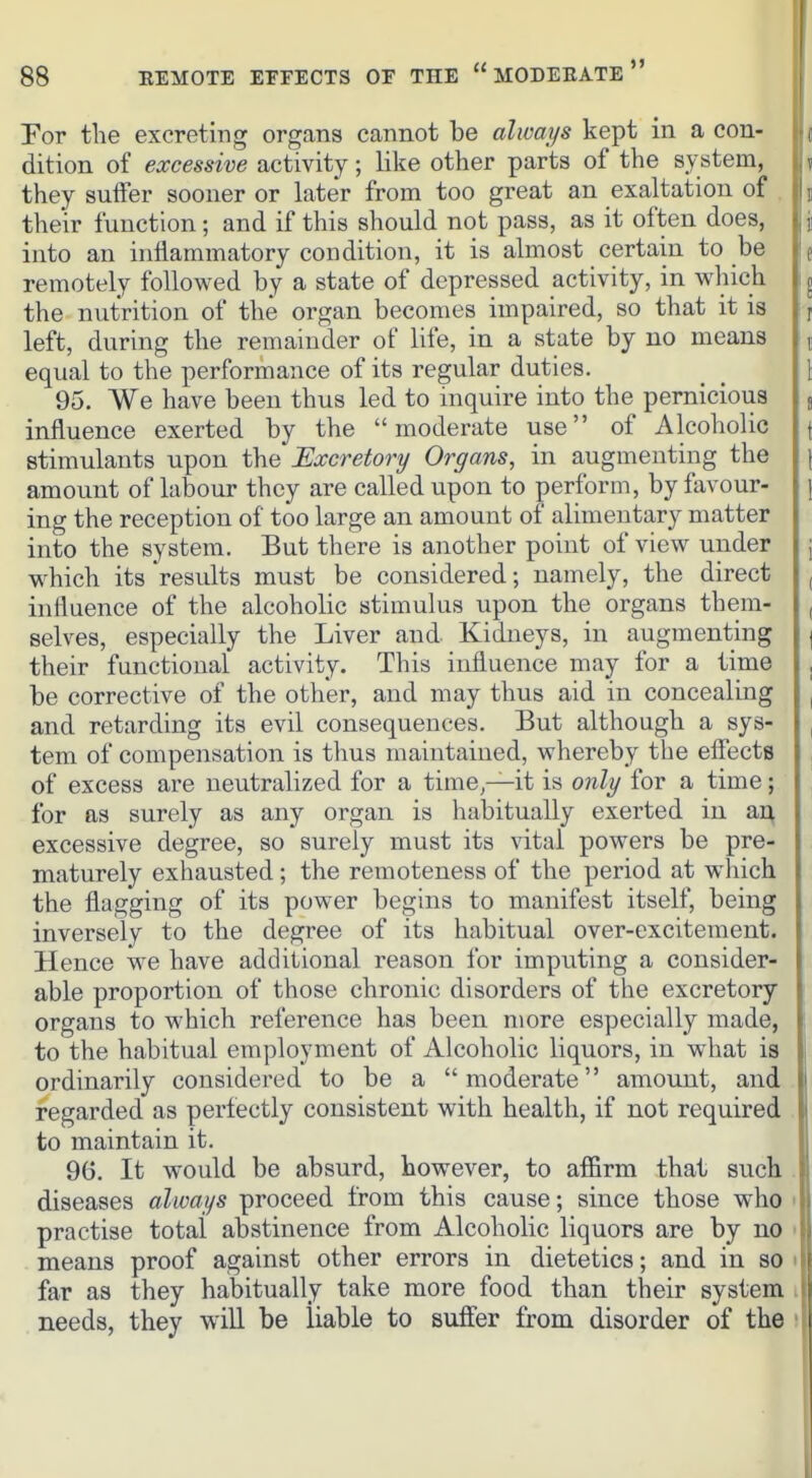 For the excreting organs cannot be always kept in a con- dition of excessive activity; like other parts of the system, they suffer sooner or later from too great an exaltation of the'ir function; and if this should not pass, as it often does, i into an inflammatory condition, it is almost certain to be |e remotely followed by a state of depressed activity, in which the nutrition of the organ becomes impaired, so that it is left, during the remainder of life, in a state by no means equal to the performance of its regular duties. 95. We have been thus led to inquire into the pernicious influence exerted by the moderate use of Alcoholic stimulants upon the Excretory Organs, in augmenting the amount of labour they are called upon to perform, by favour- j ing the reception of too large an amount of alimentary matter into the system. But there is another point of view under \ which its results must be considered; namely, the direct , influence of the alcoholic stimulus upon the organs them- , selves, especially the Liver and Kidneys, in augmenting j their functional activity. This influence may for a time , be corrective of the other, and may thus aid in concealing ^ and retarding its evil consequences. But although a sys- , tem of compensation is thus maintained, whereby the efiects , of excess are neutralized for a time—it is only for a time; , for as surely as any organ is habitually exerted in ai^ excessive degree, so surely must its vital powers be pre- maturely exhausted; the remoteness of the period at which the flagging of its power begins to manifest itself, being inversely to the degree of its habitual over-excitement. Hence we have additional reason for imputing a consider- able proportion of those chronic disorders of the excretory organs to which reference has been more especially made, \ to the habitual employment of Alcoholic liquors, in what is ordinarily considered to be a moderate amount, and regarded as perfectly consistent with health, if not required to maintain it. 96. It would be absurd, however, to affirm that such diseases always proceed from this cause; since those who i practise total abstinence from Alcoholic liquors are by no ' means proof against other errors in dietetics; and in so > far as they habitually take more food than their system i needs, they will be liable to suffer from disorder of the '