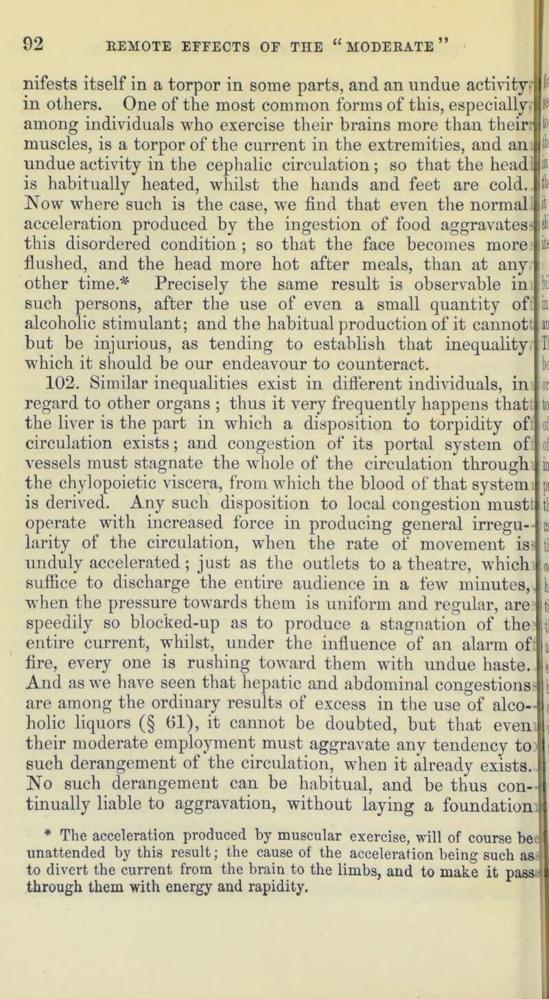 nifests itself in a torpor in some parts, and an undue activity |ji in others. One of the most common forms of this, especiallyi among individuals who exercise their brains more than theiri|to muscles, is a torpor of the current in the extremities, and an, undue activity in the cephalic circulation; so that the head! is is habitually heated, whilst the hands and feet are cold.. Now where such is the case, we find that even the normal: acceleration produced by the ingestion of food aggravates- this disordered condition ; so that the face becomes more flushed, and the head more hot after meals, than at any. other time.* Precisely the same result is observable in such persons, after the use of even a small quantity of alcoholic stimulant; and the habitual production of it cannot: but be injurious, as tending to establish that inequality, which it should be our endeavour to counteract. 102. Similar inequalities exist in different individuals, in regard to other organs ; thus it very frequently happens that; the liver is the part in which a disposition to torpidity oft circulation exists; and congestion of its portal system of: vessels must stagnate the whole of the circulation through; the chylopoietic viscera, from which the blood of that system is derived. Any such disposition to local congestion must: operate with increased force in producing general irregu- larity of the circulation, when the rate of movement is- unduly accelerated; just as the outlets to a theatre, which suffice to discharge the entire audience in a few minutes, when the pressure towards them is uniform and regular, are speedily so blocked-up as to produce a stagnation of the entire current, whilst, under the influence of an alarm of fire, every one is rushing toward them with undue haste. And as we have seen that hepatic and abdominal congestions- are among the ordinary results of excess in the use of alco- holic liquors (§ 61), it cannot be doubted, but that even their moderate employment must aggravate any tendency to such derangement of the circulation, when it already exists. No such derangement can be habitual, and be thus con- tinually liable to aggravation, without laying a foundation] * The acceleration produced by muscular exercise, will of course bee unattended by this result; the cause of the acceleration being such as to divert the current from the brain to the limbs, and to make it pass-t through them with energy and rapidity.