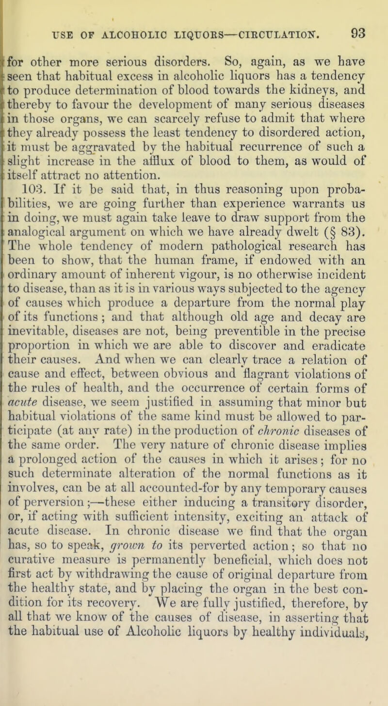 for other more serious disorders. So, again, as we have seen that habitual excess in alcoholic liquors has a tendency to produce determination of blood towards the kidneys, and thereby to favour the development of many serious diseases in those organs, we can scarcely refuse to admit that where they already possess the least tendency to disordered action, it must be aggravated by the habitual recurrence of such a slight increase in the afflux of blood to them, as would of itself attract no attention. 103. If it be said that, in thus reasoning upon proba- bilities, we are going further than experience warrants us in doing, we must again take leave to draw support from the analogical argument on which we have already dwelt (§ 83). The whole tendency of modern pathological research has been to show, that the human frame, if endowed with an ordinary amount of inherent vigour, is no otherwise incident to disease, than as it is in various ways subjected to the agency of causes which produce a departure from the normal play of its functions ; and that although old age and decay are inevitable, diseases are not, being preventible in the precise proportion in which we are able to discover and eradicate their causes. And when we can clearly trace a relation of cause and effect, between obvious and flagrant violations of the rules of health, and the occurrence of certain forms of acute disease, we seem justified in assuming that minor but habitual violations of the same kind must be allowed to par- ticipate (at any rate) in the production oi chronic diseases of the same order. The very nature of chronic disease implies a prolonged action of the causes in which it arises; for no such determinate alteration of the normal functions as it involves, can be at all accounted-for by any temporary causes of perversion;—these either inducing a transitory disorder, or, if acting with sufficient intensity, exciting an attack of acute disease. In chronic disease we find that the organ has, so to speak, grown to its perverted action; so that no curative measure is permanently beneficial, which does not first act by withdrawing the cause of original departure from the healthy state, and by placing the organ in the best con- dition for its recovery. We are fully justified, therefore, by all that we know of the causes of disease, in asserting that the habitual use of Alcoholic liquors by healthy individualjj,