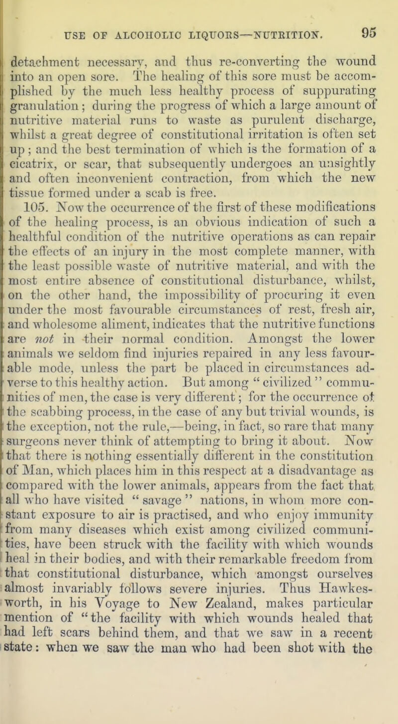 detachment necessary, and tliiis re-converting the wound into an open sore. The healing of this sore must be accom- plished by the much less healthy process of suppurating granulation ; during the progress of which a large amount of nutritive material runs to waste as purulent discharge, whilst a great degree of constitutional irritation is often set up ; and the best termination of which is the formation of a cicatrix, or scar, that subsequently undergoes au unsightly and often inconvenient contraction, from which the new tissue formed uiader a scab is free. 105. Now the occurrence of the first of these modifications of the healing process, is an obvious indication of such a healthful condition of the nutritive operations as can repair the eff'ects of an injury in the most complete manner, with the least possible waste of nutritive material, and with the most entire absence of constitutional disturbance, whilst, on the other hand, the impossibility of procuring it even under the most favourable circumstances of rest, fresh air, and wholesome aliment, indicates that the nutritive functions are not in -their normal condition. Amongst the lower animals we seldom find injuries repaired in any less favour- : able mode, unless the part be placed in circumstances ad- ' verse to this healthy action. But among  civilized  commu- • nities of men, the case is very different; for the occurrence ot ' the scabbing process, in the case of any but trivial wounds, is I the exception, not the rule,—being, in fiict, so rare that many ■ surgeons never think of attempting to bring it about. Now I that there is nothing essentially different in the constitution of Man, which places him in this respect at a disadvantage as compared with the lower animals, appears from the fact that all who have visited  savage  nations, in whom more con- [stant exposure to air is practised, and who enjoy immunity [ from many diseases which exist among civilized communi- [ties, have been struck with the facility with which wounds ' heal in their bodies, and with their remarkable freedom i'rom that constitutional disturbance, which amongst ourselves almost invariably follows severe injuries. Thus Hawkes- ■ worth, in his Voyage to New Zealand, makes particular mention of the facility with which wounds healed that had left scars behind them, and that we saw in a recent state: when we saw the man who had been shot with the