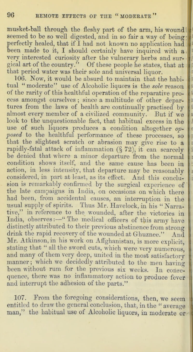 musket-ball through the fleshy part of the arm, his wound. ' seemed to be so well digested, and in so fair a way of being; ^ perfectly healed, that if I had not known no application had,  been made to it, I should certainly have inquired with a.  very interested curiosity after the vulnerary herbs and sur- j' gical art of the country. Of these people he states, that at I that period water was their sole and universal liquor. i' 106. Now, it would be absurd to maintain that the habi- ii tual moderate use of Alcoholic liquors is the sole reason s of the rarity of this healthful operation of the reparative pro- t' cess amongst ourselves ; since a multitude of other depar- n tures from the laws of health are continually practised by ti almost every member of a civilized community. But if we 8 look to the unquestionable fact, that habitual excess in the i use of such liquors produces a condition altogether op- ( posed to the healthful performance of these processes, so p that the slightest scratch or abrasion may give rise to a J rapidly-fatal attack of inflammation (§ 72), it can scarcely !i be denied that where a minor departure from the normal e condition shows itself, and the same cause has been in ' action, in less intensity, that departure may be reasonably a considered, in part at least, as its effect. And this conclu- ii sion is remarkably confirmed by the surgical experience of the late campaigns in India, on occasions on which there had been, from accidental causes, an interruption in the usual supply of spirits. Thus Mr. Havelock, in his  Narra- tive, in reference to the wounded, after the victories in India, observes:— The medical oflicers of this army have distinctly attributed to their previous abstinence from strong drink the rapid recovery of the wounded at Ghuznee. And Mr. Atkinson, in his work on Affghanistan, is more explicit, stating that  all the sword cuts, which were very numerous, and many of them very deep, united in the most satisfactory manner; which we decidedly attributed to the men having been without rum for the previous six weeks. In conse- quence, there was no inflannnatory action to produce fever I and interrupt the adhesion of the parts. I 107. From the foregoing considerations, then, we seem I entitled to draw the general conclusion, that, in the  average I man, the habitual use of Alcoholic liquors, in moderate or | I