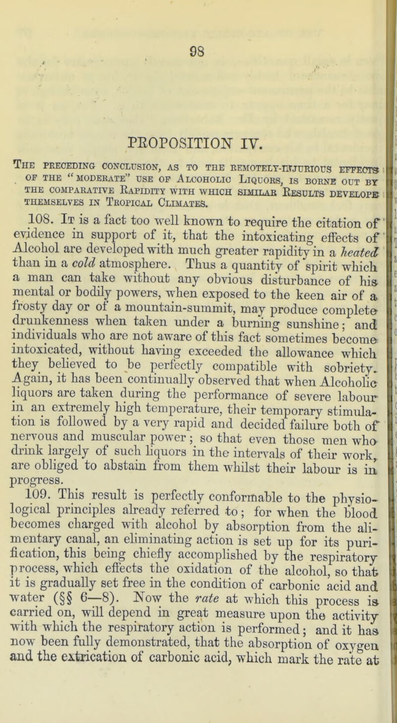 PEOPOSITION IV. The peeceding conclusion, as to the eemotelt-iiwurious effects : OF THE moderate USE OF AlCOHOLIO LiQUOES, IS BORNE OUT BY THE COMPARATIVE RaPIDITY WITH WHICH SIMILAB EeSULTS DEVELOPB THEMSELVES IN TeOPICAL ClIMATES. 108. It is a fact too well known to require tlie citation of evidence in support of it, that the intoxicating effects of Alcohol are developed with much greater rapidity in a Jieated than in a cold atmosphere. Thus a quantity of spirit which a man can take without any obvious disturbance of his. mental or bodily powers, when exposed to the keen air of a frosty day or of a mountain-summit, may produce completer drunkenness when taken under a burning sunshine; and individuals who are not aware of this fact sometimes become intoxicated, without having exceeded the allowance which they believed to be perfectly compatible with sobriety. Again, it has been continually observed that when AlcohoHe liquors are taken during the performance of severe labour in an extremely high temperature, their temporary stimula- tion is followed by a very rapid and decided failure both of nervous and muscular power; so that even those men who- drink largely of such liquors in the intervals of their work, are obliged to abstain from them whilst their labour is iit progress. 109. This result is perfectly conformable to the physio^ logical principles already referred to; for when the blood becomes charged with alcohol by absorption from the ali« mentary canal, an eliminating action is set up for its puri- fication, this being chiefly accomplished by the respiratory process, which effects the oxidation of the alcohol, so that it is gradually set free in the condition of carbonic acid and water (§§ 6—8). Now the rate at which this process i» carried on, will depend in great measure upon the activity with which the respiratory action is performed; and it has now been fully demonstrated, that the absorption of oxygeu and the extrication of carbonic acid, which mark the rate at