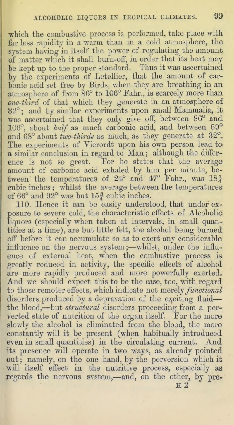 wliicla the combustive process is performed, take place with far less rapidity in a warm than in a cold atmosphere, the system having in itself the power of regulating the amount of matter which it shall bm-n-olF, in order that its heat may be kept up to the proper standard. Thus it was ascertained by the experiments of LetelHer, that the amount of car- bonic acid set free by Birds, when they are breathing in an atmosphere of from 86° to 106° Eahr., is scarcely more than one-third of that which they generate in an atmosphere of 32°; and by similar experiments upon small Mammalia, it was ascertained that they only give off, between 86° and 106°, about half as much carbonic acid, and between 59^ and 68° about two-thirds as much, as they generate at 32°. The experiments of Yierordt upon his own person lead to. a similar conclusion in regard to Man; although the differ- ence is not so great. For he states that the average- amount of carbonic acid exhaled by him per minute, be- tween the temperatures of 24° and 47° Fahr., was 18^^ cubic inches; whilst the average between the temperatures- of 66° and 92° was but 15f cubic inches. 110. Hence it can be easily understood, that under ex- posure to severe cold, the characteristic effects of Alcoholia liquors (especially when taken at intervals, in small quan- tities at a time), are but little felt, the alcohol being burned off before it can accumulate so as to exert any considerable influence on the nervous system;—whilst, under the influ- ence of external heat, when the combustive process ia greatly reduced in activity, the specific eftects of alcohol are more rapidly produced and more powerfully exerted. And we should expect this to be the case, too, with regard to those remoter effects, which indicate not merely functional disorders produced by a depravation of the e^^citiug fluid— the blood,—but structural disorders proceeding from a per- verted state of nutrition of the organ itself. For the more slowlv the alcohol is eliminated from the blood, the more constantly will it be present (when habitually introduced even in small quantities) in the circulating current. And its presence will operate in two ways, as already pointed out; namely, on the one hand, by the perversion which it will itself effect in the nutritive process, especially as regards the nervous svstem,—and, on the other, by pre-