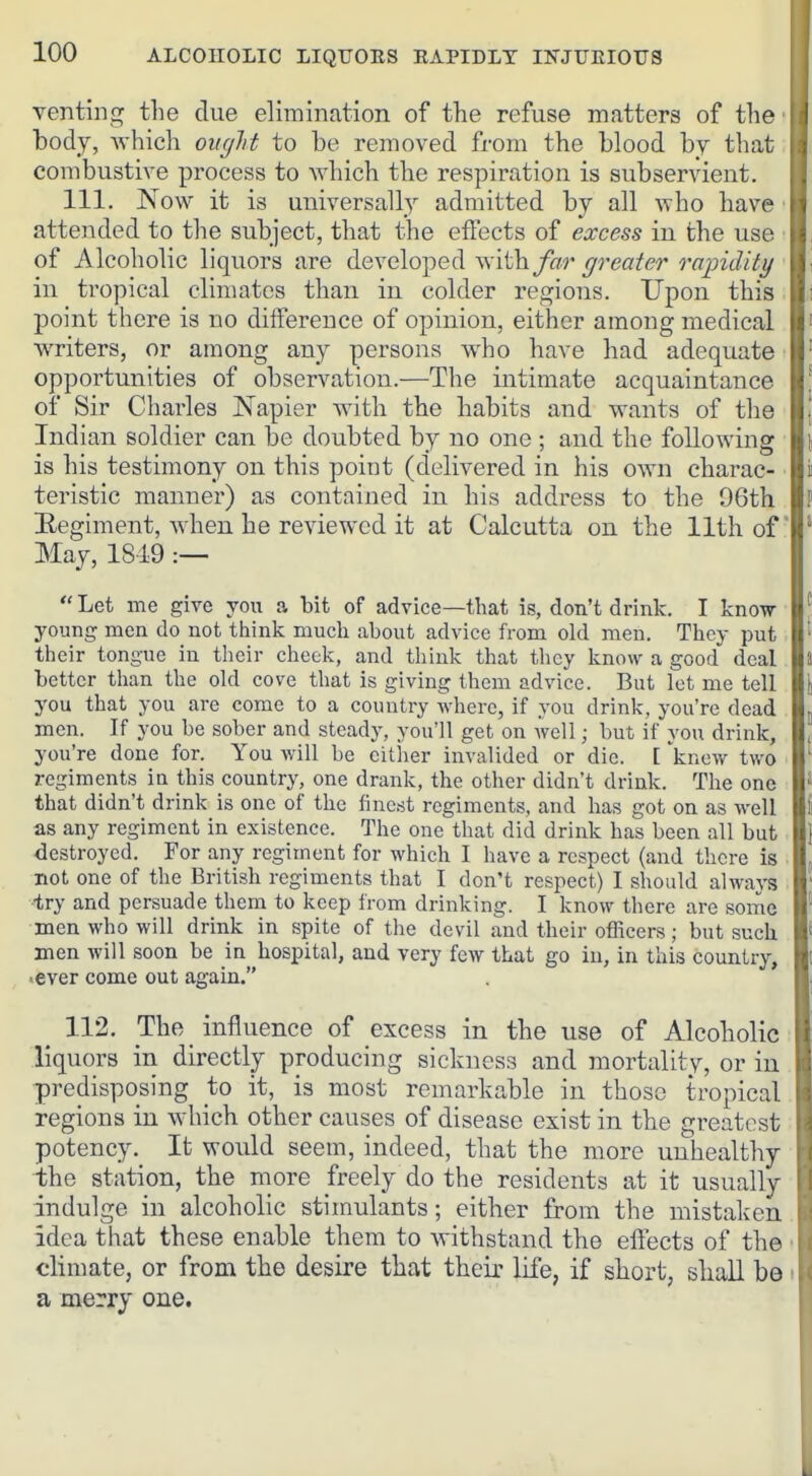 venting the due elimination of the refuse matters of the J body, Avhich oitglit to be removed from the blood by that combustive process to which the respiration is subservient. 111. Now it is universally admitted by all who have attended to the subject, that the effects of excess in the use of Alcoholic liquors are developed withyrea/er rapidity in ti-opical climates than in colder regions. Upon this point there is no diifereuce of opinion, either among medical writers, or among any persons who have had adequate opportunities of observation.—The intimate acquaintance of Sir Charles Napier with the habits and wants of the Indian soldier can be doubted by no one ; and the following is his testimony on this point (delivered in his own charac- teristic manner) as contained in his address to the 96th Eegiment, when he reviewed it at Calcutta on the 11th of May, 1819 :—  Let me give you a bit of advice—that is, don't drink. I know- young men do not think much about advice from old men. They put their tongue in their cheek, and think that tliey know a good deal better than the old cove that is giving them advice. But let me tell you that you are come to a country where, if you drink, you're dead men. If you be sober and steady, you'll get on well; but if you drink, you're done for. You will be cither invalided or die. [ 'knew two regiments in this country, one drank, the other didn't drink. The one that didn't drink is one of the finest regiments, and has got on as well as any regiment in existence. The one that did drink has been all but destroyed. For any regiment for which I have a respect (and there is not one of the British regiments that I don't respect) I should always •try and persuade them to keep from drinking. I know there are some men who will drink in spite of the devil and their officers; but such men will soon be in hospital, and very few that go in, in this country, •ever come out again. 112. The influence of excess in the use of Alcoholic liquors in directly producing sickness and mortality, or in predisposing to it, is most remarkable in those tropical regions in which other causes of disease exist in the greatest potency. It would seem, indeed, that the more unhealthy the station, the more freely do the residents at it usually indulge in alcoholic stimulants; either from the mistaken. idea that these enable them to Avithstand the effects of the • climate, or from the desire that their life, if short, sliaU be i a merry one.